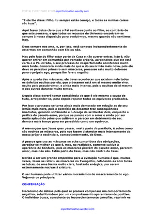 PORTAL ESPIRITISMO ATIVO espiritismoativo.weebly.com
espiritismoativo.weebly.com
"E ele lhe disse: Filho, tu sempre estás comigo, e todas as minhas coisas
são tuas".
Aqui Jesus deixa claro que o Pai sentia-se junto ao filho, ao contrário do
que este pensava, e que todos os recursos do Universo encontram-se
sempre à nossa disposição para evoluirmos, mesmo quando não sentimos
isso.
Deus sempre nos ama, e, por isso, está conosco independentemente de
estarmos em comunhão com Ele ou não.
Mas pelo fato do filho estar perto da Casa e não querer entrar, isto é, não
querer entrar em comunhão por vontade própria, acreditando que ele está
certo e o Pai errado, o seu processo de despertamento acontecerá muito
mais tarde, demorará ainda mais do que o do seu irmão mais novo, pois ele
deve se perceber primeiro sem máscaras, processo este muito doloroso
para o próprio ego, porque lhe fere o orgulho.
Após a queda das máscaras, ele deve reconhecer que existem nele todos
os defeitos ocultos por ela, que o desamor está em si mesmo muito vivo,
oculto pelo pseudo-amor, e ainda mais intenso, pois o ocultou de si mesmo
e dos outros durante muito tempo.
Depois disso deverá tomar consciência de que é ele mesmo a causa de
tudo, arrepender-se, para depois reparar todos os equívocos praticados.
Por isso o processo se torna ainda mais demorado em relação ao do seu
irmão mais novo, pois o exercício do desamor traz conseqüências
imediatas, gerando sofrimento e o desejo de se libertar dele, enquanto a
prática do pseudo-amor, porque se parece com o amor e ainda por ser
muito aplaudido pelos que cultivam o parecer em detrimento do ser,
demora mais tempo para ser percebido como um equívoco.
A mensagem que Jesus quer passar, nesta parte da parábola, é sobre como
são nocivas as máscaras, pois nos fazem distanciar mais intensamente da
nossa própria essência e, conseqüentemente, de Deus.
A pessoa que usa as máscaras se acha cumpridora das obrigações,
acredita-se melhor do que é, mas, na realidade, somente cultiva a
aparência de bondade, pois as máscaras provêm do pseudo-amor, parecem
amor, mas não são. Estão perto da Casa, mas não dentro da Casa.
Devido a ser um grande empecilho para a evolução humana é que, muitas
vezes, Jesus se referiu às máscaras no Evangelho, colocando-as com todas
as letras, de uma forma muito clara, bastante enérgica, por serem
extremamente nocivas à criatura.
O ser humano pode utilizar vários mecanismos de mascaramento do ego.
Vejamos os principais:
COMPENSAÇÃO
Mecanismo de defesa pelo qual se procura compensar um comportamento
negativo, substituindo-o por um comportamento aparentemente positivo.
O indivíduo busca, consciente ou inconscientemente camuflar, reprimir os
 