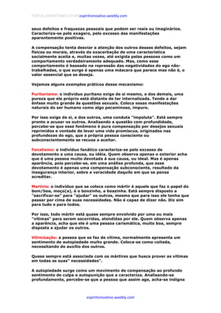 PORTAL ESPIRITISMO ATIVO espiritismoativo.weebly.com
espiritismoativo.weebly.com
seus defeitos e fraquezas pessoais que podem ser reais ou imaginários.
Caracteriza-se pelo exagero, pelo excesso das manifestações
aparentemente positivas.
A compensação tenta desviar a atenção dos outros desses defeitos, sejam
físicos ou morais, através da exacerbação de uma característica
socialmente aceita e, muitas vezes, até exigida pelas pessoas como um
comportamento verdadeiramente adequado. Mas, como esse
comportamento é baseado na repressão das negatividades do ego não-
trabalhadas, o que surge é apenas uma máscara que parece mas não é, o
valor essencial que se deseja.
Vejamos alguns exemplos práticos desse mecanismo:
Puritanismo: o indivíduo puritano exige de si mesmo, e dos demais, uma
pureza que ele próprio está distante de ter internalizada. Tende a dar
ênfase muito grande às questões sexuais. Coloca essas manifestações
naturais do ser humano como algo pecaminoso, impuro.
Por isso exige de si, e dos outros, uma conduta "impoluta". Está sempre
pronto a acusar os outros. Analisando a questão com profundidade,
percebe-se que esse fenômeno é pura compensação por desejos sexuais
reprimidos e vontade de levar uma vida promíscua, originados nas
profundezas do ego, que a própria pessoa consciente ou
subconscientemente se recusa a aceitar.
Fanatismo: o indivíduo fanático caracteriza-se pelo excesso de
devotamento a uma causa, ou idéia. Quem observa apenas o exterior acha
que é uma pessoa muito devotada à sua causa, ou ideal. Mas é apenas
aparência, pois percebe-se, em uma análise profunda, que esse
devotamento é apenas uma compensação subconsciente, resultado da
insegurança interior, sobre a veracidade daquilo em que se pensa
acreditar.
Martírio: o indivíduo que se coloca como mártir é aquele que faz o papel do
bom/boa, moço(a), é o bonzinho, a boazinha. Está sempre disposto a
"sacrificar-se" para "ajudar" os outros, mesmo que para isso ele tenha que
passar por cima de suas necessidades. Não é capaz de dizer não. Diz sim
para tudo e para todos.
Por isso, todo mártir está quase sempre envolvido por uma ou mais
"vítimas" para serem socorridas, atendidas por ele. Quem observa apenas
a aparência, acha que ele é uma pessoa carismática, muito boa, sempre
disposta a ajudar os outros.
Vitimização: a pessoa que se faz de vítima, normalmente apresenta um
sentimento de autopiedade muito grande. Coloca-se como coitada,
necessitando do auxílio dos outros.
Quase sempre está associada com os mártires que husca prover as vítimas
em todas as suas" necessidades".
A autopiedade surge como um movimento de compensação ao profundo
sentimento de culpa e autopunição que a caracteriza. Analisando-se
profundamente, percebe-se que a pessoa que assim age, acha-se indigna
 