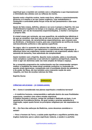 PORTAL ESPIRITISMO ATIVO espiritismoativo.weebly.com
espiritismoativo.weebly.com
espiritual que a mantém em contato com o citoplasma e que impressionam
a intimidade das células com os reflexos da mente.
Quanto mais o Espírito evolve, tanto mais livre, efetiva e conscientemente
governa a si mesmo e ao seu cosmo orgânico, cujo metabolismo é
conduzido e controlado pelas forças vivas do seu pensamento e das suas
emoções.
Quem de fato cresce, definha, adoece e se cura é sempre o Espírito. Em sua
multimilenária trajetória no tempo e no espaço, ele aprendeu, aprende e
aprenderá, por via de incessantes experimentações, a manter e enriquecer
a própria vida.
O cristal cresce por acúmulo, em sua superfície, de substâncias idênticas à
de que se constitui; mas isso não se dá com os seres vivos. Mesmo no caso
de células nervosas, de características especialíssimas, que crescem sem
se dividirem, o fenômeno é outro, pois seu crescimento se verifica de modo
estruturalmente uniforme e não apenas superficial.
De regra, não é o aumento de volume das células, e sim a sua
multiplicação numérica, que determina o crescimento dos organismos. A
diferença entre um organismo recém-nascido e um organismo adulto não é
somente de tamanho, mas sobretudo de complexidade.
Assim também com o Espírito. Quanto mais evoluído, sábio e moralizado,
mais complexa e poderosa a sua estrutura orgânica perispiritual, capaz de
viver e agir em domínios cada vez mais amplos de tempo e espaço.
Se a conquista progressiva do conhecimento nos faz compreender sempre
melhor a modéstia da nossa atual condição evolutiva e a extensão do
quanto ainda ignoramos, compelindo-nos à humildade diante da sabedoria
e do poder de Deus, dá-nos também uma crescente noção de auto-
respeito, em face da excelsa nobreza da Vida.
Espírito Áureo
EMMANUEL
CIÊNCIAS APLICADAS - (O CONSOLADOR)
94 ———— Como é considerada nos planos espirituais a medicina terrena?
———— A medicina humana, compreendida e aplicada dentro de suas finalidades
superiores, constitui uma nobre missão espiritual.
O médico honesto e sincero, amigo da verdade e dedicado ao bem, é um
apóstolo da Providência Divina, da qual recebe a precisa assistência e
inspiração, sejam quais forem os princípios religiosos por ele esposados na
vida.
95 ———— Em face dos esforços da Medicina, como devemos considerar a
saúde?
———— Para o homem da Terra, a saúde pode significar o equilíbrio perfeito dos
órgãos materiais; para o plano espiritual, todavia, a saúde é a perfeita
 