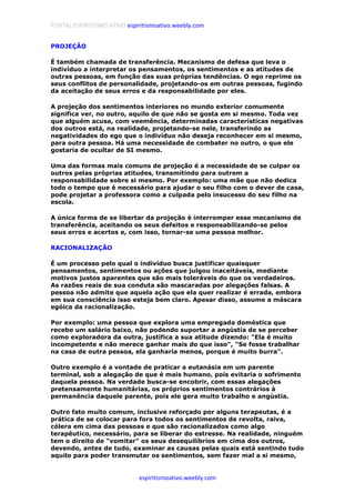 PORTAL ESPIRITISMO ATIVO espiritismoativo.weebly.com
espiritismoativo.weebly.com
PROJEÇÃO
É também chamada de transferência. Mecanismo de defesa que leva o
indivíduo a interpretar os pensamentos, os sentimentos e as atitudes de
outras pessoas, em função das suas próprias tendências. O ego reprime os
seus conflitos de personalidade, projetando-os em outras pessoas, fugindo
da aceitação de seus erros e da responsabilidade por eles.
A projeção dos sentimentos interiores no mundo exterior comumente
significa ver, no outro, aquilo de que não se gosta em si mesmo. Toda vez
que alguém acusa, com veemência, determinadas características negativas
dos outros está, na realidade, projetando-se nele, transferindo as
negatividades do ego que o indivíduo não deseja reconhecer em si mesmo,
para outra pessoa. Há uma necessidade de combater no outro, o que ele
gostaria de ocultar de SI mesmo.
Uma das formas mais comuns de projeção é a necessidade de se culpar os
outros pelas próprias atitudes, transmitindo para outrem a
responsabilidade sobre si mesmo. Por exemplo: uma mãe que não dedica
todo o tempo que é necessário para ajudar o seu filho com o dever de casa,
pode projetar a professora como a culpada pelo insucesso do seu filho na
escola.
A única forma de se libertar da projeção é interromper esse mecanismo de
transferência, aceitando os seus defeitos e responsabilizando-se pelos
seus erros e acertos e, com isso, tornar-se uma pessoa melhor.
RACIONALIZAÇÃO
É um processo pelo qual o indivíduo busca justificar quaisquer
pensamentos, sentimentos ou ações que julgou inaceitáveis, mediante
motivos justos aparentes que são mais toleráveis do que os verdadeiros.
As razões reais de sua conduta são mascaradas por alegações falsas. A
pessoa não admite que aquela ação que ela quer realizar é errada, embora
em sua consciência isso esteja bem claro. Apesar disso, assume a máscara
egóica da racionalização.
Por exemplo: uma pessoa que explora uma empregada doméstica que
recebe um salário baixo, não podendo suportar a angústia de se perceber
como exploradora da outra, justifica a sua atitude dizendo: "Ela é muito
incompetente e não merece ganhar mais do que isso", "Se fosse trabalhar
na casa de outra pessoa, ela ganharia menos, porque é muito burra".
Outro exemplo é a vontade de praticar a eutanásia em um parente
terminal, sob a alegação de que é mais humano, pois evitaria o sofrimento
daquela pessoa. Na verdade busca-se encobrir, com essas alegações
pretensamente humanitárias, os próprios sentimentos contrários à
permanência daquele parente, pois ele gera muito trabalho e angústia.
Outro fato muito comum, inclusive reforçado por alguns terapeutas, é a
prática de se colocar para fora todos os sentimentos de revolta, raiva,
cólera em cima das pessoas e que são racionalizados como algo
terapêutico, necessário, para se liberar do estresse. Na realidade, ninguém
tem o direito de "vomitar" os seus desequilíbrios em cima dos outros,
devendo, antes de tudo, examinar as causas pelas quais está sentindo tudo
aquilo para poder transmutar os sentimentos, sem fazer mal a si mesmo,
 