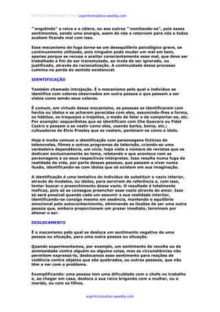 PORTAL ESPIRITISMO ATIVO espiritismoativo.weebly.com
espiritismoativo.weebly.com
"'engolindo" a raiva e a cólera, ou aos outros "'vomitando-as", pois esses
sentimentos, sendo uma energia, saem de nós e retornam para nós e todos
acabam ficando mal com isso.
Esse mecanismo de fuga torna-se um desequilíbrio psicológico grave, se
continuamente utilizado, pois ninguém pode mudar um mal em bem,
apenas porque se recusa a aceitar conscientemente esse mal, que deve ser
trabalhado a fim de ser transmutado, ao invés de ser ignorado, ou
justificado, através da racionalização. A continuidade desse processo
culmina na perda do sentido existencial.
IDENTIFICAÇÃO
Também chamado introjeção. É o mecanismo pelo qual o indivíduo se
identifica com valores observados em outra pessoa e que passam a ser
vistos como sendo seus valores.
É comum, em virtude desse mecanismo, as pessoas se identificarem com
heróis ou ídolos e se acharem parecidas com eles, assumindo-lhes a forma,
os hábitos, os traquejos e trejeitos, o modo de falar e de comportar-se, etc.
Por exemplo: esquerdistas que se identificam com Che Guevara ou Fidel
Castro e passam a se vestir como eles, usando barba, boina, etc.;
cultuadores de Elvis Presley que se vestem, penteiam-se como o ídolo.
Hoje é muito comum a identificação com personagens ficticios de
telenovelas, filmes e outros programas de televisão, criando-se uma
verdadeira dependência, um vício, haja vista o número de revistas que se
dedicam exclusivamente ao tema, relatando o que acontece com as
personagens e os seus respectivos intérpretes. Isso resulta numa fuga da
realidade da vida, por parte dessas pessoas, que passam a viver numa
ilusão, identificando-se com ídolos que só existem em sua imaginação.
A identificação é uma tentativa do indivíduo de substituir o vazio interior,
através de modelos, ou ídolos, para servirem de referência e, com isso,
tentar buscar o preenchimento desse vazio. O resultado é totalmente
ineficaz, pois só se consegue preencher esse vazio através do amor. Isso
só será possível quando cada um assumir a sua realidade interiior,
identificando-se consigo mesmo em essência, mantendo o equilíbrio
emocional pelo autoconhecimento, eliminando as ilusões de ser uma outra
pessoa que, embora proporcionem um prazer imediato, terminam por
alienar o ser.
DESLOCAMENTO
É o mecanismo pelo qual se desloca um sentimento negativo de uma
pessoa ou situação, para uma outra pessoa ou situação.
Quando experimentamos, por exemplo, um sentimento de revolta ou de
animosidade contra alguém ou alguma coisa, mas as circunstâncias não
permitem expressá-lo, deslocamos esse sentimento para reações de
violência contra objetos que são quebrados, ou outras pessoas, que não
têm a ver com o problema.
Exemplificando: uma pessoa tem uma dificuldade com o chefe no trabalho
e, ao chegar em casa, desloca a sua raiva brigando com a mulher, ou o
marido, ou com os filhos.
 