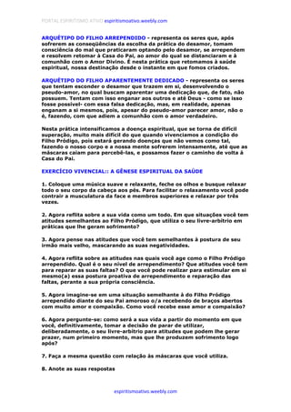 PORTAL ESPIRITISMO ATIVO espiritismoativo.weebly.com
espiritismoativo.weebly.com
ARQUÉTIPO DO FILHO ARREPENDIDO - representa os seres que, após
sofrerem as conseqüências da escolha da prática do desamor, tomam
consciência do mal que praticaram optando pelo desamor, se arrependem
e resolvem retomar à Casa do Pai, ao amor do qual se distanciaram e à
comunhão com o Amor Divino. É nesta prática que retomamos à saúde
espiritual, nossa destinação desde o instante em que fomos criados.
ARQUÉTIPO DO FILHO APARENTEMENTE DEDICADO - representa os seres
que tentam esconder o desamor que trazem em si, desenvolvendo o
pseudo-amor, no qual buscam aparentar uma dedicação que, de fato, não
possuem. Tentam com isso enganar aos outros e até Deus - como se isso
fosse possível- com essa falsa dedicação, mas, em realidade, apenas
enganam a si mesmos, pois, apesar do pseudo-amor parecer amor, não o
é, fazendo, com que adiem a comunhão com o amor verdadeiro.
Nesta prática intensificamos a doença espiritual, que se torna de difícil
superação, muito mais difícil do que quando vivenciamos a condição do
Filho Pródigo, pois estará gerando doenças que não vemos como tal,
fazendo o nosso corpo e a nossa mente sofrerem intensamente, até que as
máscaras caiam para percebê-las, e possamos fazer o caminho de volta à
Casa do Pai.
EXERCÍCIO VIVENCIAL:: A GÊNESE ESPIRITUAL DA SAÚDE
1. Coloque uma música suave e relaxante, feche os olhos e busque relaxar
todo o seu corpo da cabeça aos pés. Para facilitar o relaxamento você pode
contrair a musculatura da face e membros superiores e relaxar por três
vezes.
2. Agora reflita sobre a sua vida como um todo. Em que situações você tem
atitudes semelhantes ao Filho Pródigo, que utiliza o seu livre-arbítrio em
práticas que lhe geram sofrimento?
3. Agora pense nas atitudes que você tem semelhantes à postura de seu
irmão mais velho, mascarando as suas negatividades.
4. Agora reflita sobre as atitudes nas quais você age como o Filho Pródigo
arrependido. Qual é o seu nível de arrependimento? Que atitudes você tem
para reparar as suas faltas? O que você pode realizar para estimular em si
mesmo(a) essa postura proativa de arrependimento e reparação das
faltas, perante a sua própria consciência.
5. Agora imagine-se em uma situação semelhante à do Filho Pródigo
arrependido diante do seu Pai amoroso o/a recebendo de braços abertos
com muito amor e compaixão. Como você recebe esse amor e compaixão?
6. Agora pergunte-se: como será a sua vida a partir do momento em que
você, definitivamente, tomar a decisão de parar de utilizar,
deliberadamente, o seu livre-arbítrio para atitudes que podem lhe gerar
prazer, num primeiro momento, mas que lhe produzem sofrimento logo
após?
7. Faça a mesma questão com relação às máscaras que você utiliza.
8. Anote as suas respostas
 