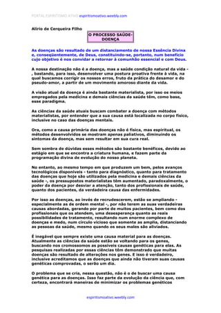 PORTAL ESPIRITISMO ATIVO espiritismoativo.weebly.com
espiritismoativo.weebly.com
Alírio de Cerqueira Filho
O PROCESSO SAÚDE-
DOENÇA
As doenças são resultado de um distanciamento de nossa Essência Divina
e, conseqüentemente, de Deus, constituindo-se, portanto, num benefício
cujo objetivo é nos convidar a retornar à comunhão essencial e com Deus.
A nossa destinação não é a doença, mas a saúde condição natural da vida -
, bastando, para isso, desenvolver uma postura proativa frente à vida, na
qual buscamos corrigir os nossos erros, fruto da prática do desamor e do
pseudo-amor, a partir de um movimento amoroso diante da vida.
A visão atual da doença é ainda bastante materialista, por isso os meios
empregados pela medicina e demais ciências da saúde têm, como base,
esse paradigma.
As ciências da saúde atuais buscam combater a doença com métodos
materialistas, por entender que a sua causa está localizada no corpo físico,
inclusive no caso das doenças mentais.
Ora, como a causa primária das doenças não é física, mas espiritual, os
métodos desenvolvidos se mostram apenas paliativos, diminuindo os
sintomas da doença, mas sem resultar em sua cura real.
Sem sombra de dúvidas esses métodos são bastante benéficos, devido ao
estágio em que se encontra a criatura humana, e fazem parte da
programação divina de evolução do nosso planeta.
No entanto, ao mesmo tempo em que produzem um bem, pelos avanços
tecnológicos disponíveis - tanto para diagnóstico, quanto para tratamento
das doenças que hoje são utilizados pela medicina e demais ciências da
saúde -, os pressupostos materialistas têm aumentado, paradoxalmente, o
poder da doença por desviar a atenção, tanto dos profissionais de saúde,
quanto dos pacientes, da verdadeira causa das enfermidades.
Por isso as doenças, ao invés de recrudescerem, estão se ampliando -
especialmente as de ordem mental -, por não terem as suas verdadeiras
causas abordadas, gerando por parte de muitos pacientes, bem como dos
profissionais que os atendem, uma desesperança quanto as reais
possibilidades de tratamento, resultando num enorme complexo de
doenças e medo, num círculo vicioso que somente as amplia, distanciando
as pessoas da saúde, mesmo quando os seus males são aliviados.
É inegável que sempre existe uma causa material para as doenças.
Atualmente as ciências da saúde estão se voltando para os genes,
buscando nos cromossomos as possíveis causas genéticas para elas. As
pesquisas realizadas por essas ciências têm demonstrado que muitas
doenças são resultado de alterações nos genes. E isso é verdadeiro,
inclusive acreditamos que as doenças que ainda não tiveram suas causas
genéticas comprovadas, o serão um dia.
O problema que se cria, nessa questão, não é o de buscar uma causa
genética para as doenças. Isso faz parte da evolução da ciência que, com
certeza, encontrará maneiras de minimizar os problemas genéticos
 
