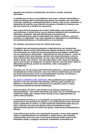 PORTAL ESPIRITISMO ATIVO espiritismoativo.weebly.com
espiritismoativo.weebly.com
atuando nos próprios cromossomos, de modo a corrigir possíveis
alterações.
A questão que se torna um problema é que, para a ciência materialista, a
causa da doença está na alteração dos genes. Na verdade, em uma visão
profunda, espiritual, a alteração genética é efeito e não causa, residente no
psiquismo do espírito, que imprime nos genes a tendência a doença, que
ele traz ínsita em si mesmo ao reencarnar.
Uma outra linha de pesquisa de caráter materialista, que acontece nas
neurociências, é tentar provar que as doenças psíquicas são causadas por
alteraçôes cerebrais, seja pela diminuição ou aumento de
neurotransmissores, seja em alterações das células cerebrais, como por
exemplo, na depressão, que seria causada por alterações no metabolismo
de neurotransmissores, a noradrenalina e a serotonina.
Na verdade, novamente toma-se o efeito pela causa.
É inegável que nas doenças psíquicas, especialmente nos transtornos
psicóticos, devem existir alterações das células cerebrais. Ocorre, também,
uma flutuação nos níveis de neurotransmissores secretados, resultando
em seu aumento ou diminuição - dependendo do tipo da doença - e que há
uma relação direta das doenças mentais com essas alterações, como as
neurociências têm demonstrado. As que ainda não foram demonstradas
ainda o serão, com certeza, mas elas são efeito e não causa das doenças,
que se encontram no psiquismo do espírito doente, que irão gerar tanto as
alterações genéticas, quanto as cerebrais, ante a concepção e a
embriogênese.
Portanto, por ser de causa eminentemente espiritual, a doença jamais será
erradicada por meios materiais, mas nos esforços espirituais, que deverão
ser desenvolvidos para curar e, principalmente, prevenir as doenças a
partir do desenvolvimento da saúde espiritual.
As causas verdadeiras são espirituais. São tendências que surgem no
espírito, fruto das escolhas equivocadas, trilhando pelo caminho do
desamor e do pseudo-amor, que fez em seu passado, tanto na atual
encarnação quanto em outras existências.
Essas escolhas vão gerar uma tendência às doenças psíquicas, ou
psicossomáticas - que serão impressas nos genes que se manifestarão no
respectivo órgão que a pessoa lesou devido a isso, especialmente em
outras reencarnações.
A intensidade da doença a se manifestar vai depender do livre-arbítrio da
pessoa que a traz gravada no espírito e que poderá desenvolver de forma
suave, moderada ou severa, ou até transmutar totalmente pelos atos de
amor, fazendo com que essa doença não se manifeste no corpo,
permanecendo apenas sua matriz nos genes, como já tem demonstrado a
ciência.
Todo esforço que tenha como destinação somente o corpo, pode apenas
reparar superficialmente um problema e, dessa forma, não acontece
propriamente uma cura, pois a sua causa profunda ainda continua em
atividade e pode, a qualquer momento, manifestar novamente sua
 