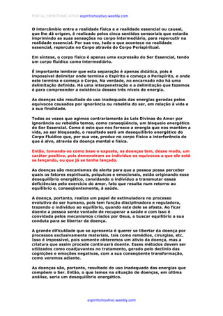 PORTAL ESPIRITISMO ATIVO espiritismoativo.weebly.com
espiritismoativo.weebly.com
O intercâmbio entre a realidade física e a realidade essencial ou causal,
que lhe dá origem, é realizado pelos cinco sentidos sensoriais que estarão
imprimindo as suas sensações no corpo intermediário, para repercutir na
realidade essencial. Por sua vez, tudo o que acontece na realidade
essencial, repercute no Corpo através do Corpo Perispiritual.
Em síntese, o corpo físico é apenas uma expressão do Ser Essencial, tendo
um corpo fluídico como intermediário.
É importante lembrar que esta separação é apenas didática, pois é
impossível delimitar onde termina o Espírito e começa o Perispírito, e onde
este termina e começa o Corpo, Na verdade, no encarnado não há uma
delimitação definida. Há uma interpenetração e a delimitação que fazemos
é para compreender a existência desses três níveis de energia.
As doenças são resultado do uso inadequado das energias geradas pelos
equívocos causados por ignorância ou rebeldia do ser, em relação à vida e
a sua finalidade.
Todas as vezes que agimos contrariamente às Leis Divinas do Amor por
ignorância ou rebeldia temos, como conseqüência, um bloqueio energético
do Ser Essencial. Como é este que nos fornece a energia que nos mantém a
vida, ao ser bloqueado, o resultado será um desequilíbrio energético do
Corpo Fluídico que, por sua vez, produz no corpo Físico a interferência de
que é alvo, através da doença mental e física.
Então, tomando-se como base o exposto, as doenças tem, desse modo, um
caráter positivo, pois demonstram ao indivíduo os equívocos a que ele está
se lançando, ou que já se tenha lançado.
As doenças são mecanismos de alerta para que a pessoa possa perceber
quais os fatores espirituais, psíquicos e emocionais, estão originando esse
desequilíbrio energético, convidando o indivíduo a transmutar essas
deficiências pelo exercício do amor, fato que resulta num retorno ao
equilíbrio e, conseqüentemente, à saúde.
A doença, portanto, realiza um papel de estimuladora no processo
evolutivo do ser humano, pois tem função disciplinadora e reguladora,
trazendo o indivíduo ao equilíbrio, quando este dele se afasta. Ao ficar
doente a pessoa sente vontade de recuperar a saúde e com isso é
convidada pelos mecanismos criados por Deus, a buscar equilibrio a sua
conduta para se libertar da doença.
A grande dificuldade que se apresenta é querer se libertar da doença por
processos exclusivamente materiais, tais como remédios, cirurgias, etc.
Isso é impossível, pois somente obteremos um alívio da doença, mas a
criatura que assim procede continuará doente. Esses métodos devem ser
utilizados como coadjuvantes no tratamento, gerado pelo declínio das
cognições e emoções negativas, com a sua conseqüente transformação,
como veremos adiante.
As doenças são, portanto, resultado do uso inadequado das energias que
compõem o Ser. Então, o que temos na situação de doenças, em última
análise, seria um desequilíbrio energético.
 