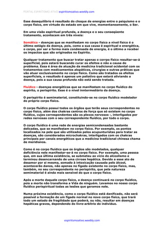 PORTAL ESPIRITISMO ATIVO espiritismoativo.weebly.com
espiritismoativo.weebly.com
Esse desequilíbrio é resultado do choque de energias entre o psiquismo e o
corpo físico, em virtude do estado em que vive, momentaneamente, o Ser.
Em uma visão espiritual profunda, a doença e o seu conseqüente
tratamento, acontecem em três níveis:
Somático - doenças que se manifestam no corpo físico a nível físico é o
último estágio da doença, pois, como a sua causa é espiritual e energética,
o corpo, por ser a forma mais condensada de energia, é o último a receber
os impactos que são originados no Espírito.
Qualquer tratamento que buscar tratar apenas o corrpo físico resultar-se-á
superficial, pois estará buscando curar os efeitos e não a causa do
problema. Essa é área de atuação da medicina tradicional ocidental com os
tratamentos com medicamentos alopáticos, cirurgias e outras práticas que
vão atuar exclusivamente no corpo físico. Como são tratados os efeitos
superficiais, o resultado é apenas um paliativo que estará aliviando a
doença, pois a sua causa profunda não está sendo tratada.
Fluídico - doenças energéticas que se manifestam no corpo fluídico do
espírito, o perispírito. Esse é o nível inntermediário da doença.
O perispírito é semimaterial, constituindo-se no corpo fluídico modelador
do próprio corpo físico.
O corpo fluídico possui todos os órgãos que terão seus correspondentes no
corpo físico, além dos chakras centros de força que só existem no corpo
fluídico, cujos correspondentes são os plexos nervosos -, interligados por
redes nervosas com o seu correspondente fluídico, por todo o corpo.
O corpo fluídico é uma rede de energias semicondensadas bastante
delicadas, que se manifestam no corpo físico. Por exemplo, os pontos
localizados na pele que são utilizados pelos acupunturistas para tratar as
doenças, são considerados microchakras, interligados com os chakras
principais por canais energéticos que a medicina tradicional chinesa chama
de meridianos.
Como é no corpo fluídico que os órgãos são modelados, qualquer
deficiência nele manifestar-se-á no corpo físico. Por exemplo, uma pessoa
que, em sua última existência, se submeteu ao vício do alcoolismo e
terminou desencarnando de uma cirrose hepática. Devido a esse ato de
desamor por si mesma, somado à intoxicação causada pelo álcool,
acontecerão danos, não apenas no fígado existente no corpo físico, mas,
também, no seu correspondente no perispírito, que pela natureza
semimaterial é ainda mais sensível do que o corpo físico.
Após a morte daquele corpo físico, a doença continuará no corpo fluídico,
pois a morte não transforma a Vida de ninguém. Levamos no nosso corpo
fluídico perispiritual todas as lesões que geramos nele.
Numa próxima existência, como o corpo fluídico está danificado, não será
possível a formação de um fígado normal no novo corpo físico, que trará
todo um estado de fragilidade que poderá, ou não, resultar em doenças
hepáticas graves, dependendo do livre-arbítrio do indivíduo.
 