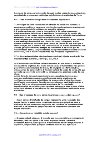 PORTAL ESPIRITISMO ATIVO espiritismoativo.weebly.com
espiritismoativo.weebly.com
harmonia da alma, para obtenção da qual, muitas vezes, há necessidade da
contribuição preciosa das moléstias e deficiências transitórias da Terra.
96 ———— Toda moléstia do corpo tem ascendentes espirituais?
———— As chagas da alma se manifestam através do envoltório humano. O
corpo doente reflete o panorama interior do espírito enfermo. A patogenia
é um conjunto de inferioridades do aparelho psíquico.
E é ainda na alma que reside a fonte primária de todos os recursos
medicamentosos definitivos. A assistência farmacêutica do mundo não
pode remover as causas transcendentes do caráter mórbido dos indivíduos.
O remédio eficaz está na ação do próprio espírito enfermiço.
Podeis objetar que as injeções e os comprimidos suprimem a dor; todavia,
o mal ressurgirá mais tarde nas células do corpo. Indagareis, aflitos,
quanto às moléstias incuráveis pela ciência da Terra e eu vos direi que a
reencarnação, em si mesma, nas circunstâncias do mundo envelhecido nos
abusos, já representa uma estação de tratamento e de cura e que há
enfermidades dalma, tão persistentes, que podem reclamar várias estações
sucessivas, com a mesma intensidade nos processos regeneradores.
97 ———— Se as enfermidades são de origem espiritual, é justa a aplicação dos
medicamentos humanos, a cirurgia, etc., etc.?
———— O homem deve mobilizar todos os recursos ao seu alcance, em favor do
seu equilíbrio orgânico. Por muito tempo ainda, a Humanidade não poderá
prescindir da contribuição do clínico, do cirurgião e do farmacêutico,
missionários do bem coletivo. O homem tratará da saúde do corpo, até que
aprenda a preservá-lo e defendê-lo, conservando a preciosa saúde de sua
alma.
Acima de tudo, temos de reconhecer que os serviços de defesa das
energias orgânicas, nos processos humanos, como atualmente se
verificam, asseguram a estabilidade de uma grande oficina de esforços
santificadores no mundo. Quando, porém, o homem espiritual dominar o
homem físico, os elementos medicamentosos da Terra estarão
transformados na excelência dos recursos psíquicos e essa grande oficina
achar-se-á elevada a santuário de forças e possibilidades espirituais junto
das almas.
98 ———— Nos processos de cura, como deveremos compreender o passe?
———— Assim como a transfusão de sangue representa uma renovação das
forças físicas, o passe é uma transfusão de energias psíquicas, com a
diferença de que os recursos orgânicos são retirados de um reservatório
limitado, e os elementos psíquicos o são do reservatório ilimitado das
forças espirituais.
99 ———— Como deve ser recebido e dado o passe?
———— O passe poderá obedecer à fórmula que forneça maior porcentagem de
confiança, não só a quem o dá, como a quem o recebe. Devemos
esclarecer, todavia, que o passe é a transmissão de uma força psíquica e
espiritual, dispensando qualquer contacto físico na sua aplicação.
 