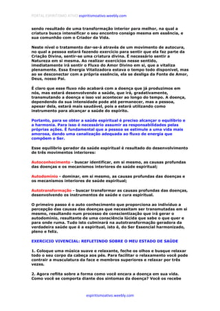 PORTAL ESPIRITISMO ATIVO espiritismoativo.weebly.com
espiritismoativo.weebly.com
sendo resultado de uma transformação interior para melhor, na qual a
criatura busca intensificar o seu encontro consigo mesma em essência, e
sua comunhão com o Criador da Vida.
Neste nível o tratamento dar-se-á através de um movimento de autocura,
no qual a pessoa estará fazendo exercício para sentir que ela faz parte da
Criação Divina, sentir-se uma criatura divina. É necessário sentir a
Natureza em si mesma. Ao realizar exercícios nesse sentido,
imediatamente irá sentir o Fluxo do Amor Divino em si, que a vitaliza
plenamente. Essa Energia Vitalizadora estava o tempo todo disponível, mas
ao se desconectar com a própria essência, ela se desliga da Fonte de Amor,
Deus, nosso Pai.
É claro que esse fluxo não acabará com a doença que já produzimos em
nós, mas estará desenvolvendo a saúde, que irá, gradativamente,
transmutando a doença e isso vai acontecer ao longo do tempo. A doença,
dependendo da sua intensidade pode até permanecer, mas a pessoa,
apesar dela, estará mais saudável, pois a estará utilizando como
instrumento para alcançar a saúde do espírito.
Portanto, para se obter a saúde espiritual é preciso alcançar o equilíbrio e
a harmonia. Para isso é necessário assumir as responsabilidades pelas
próprias ações. É fundamental que a pessoa se estimule a uma vida mais
amorosa, dando uma canalização adequada ao fluxo de energia que
compõem o Ser.
Esse equilíbrio gerador da saúde espiritual é resultado do desenvolvimento
de três movimentos interiores:
Autoconhecimento - buscar identificar, em si mesmo, as causas profundas
das doenças e os mecanismos interiores de saúde espiritual;
Autodomínio - dominar, em si mesmo, as causas profundas das doenças e
os mecanismos interiores de saúde espiritual;
Autotransformação - buscar transformar as causas profundas das doenças,
desenvolvendo os instrumentos de saúde e cura espiritual.
O primeiro passo é o auto conhecimento que proporciona ao indivíduo a
percepção das causas das doenças que necessitam ser transmutadas em si
mesmo, resultando num processo de conscientização que irá gerar o
autodomínio, resultante de uma consciência lúcida que sabe o que quer e
para onde ruma. Tudo isto culminará na autotransformação geradora da
verdadeira saúde que é a espiritual, isto é, do Ser Essencial harmonizado,
pleno e feliz.
EXERCíCIO VIVENCIAL: REFLETINDO SOBRE O MEU ESTADO DE SAÚDE
1. Coloque uma música suave e relaxante, feche os olhos e busque relaxar
todo o seu corpo da cabeça aos pés. Para facilitar o relaxamento você pode
contrair a musculatura da face e membros superiores e relaxar por três
vezes.
2. Agora reflita sobre a forma como você encara a doença em sua vida.
Como você se comporta diante dos sintomas da doença? Você os recebe
 