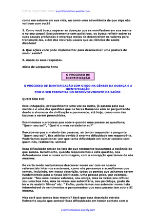PORTAL ESPIRITISMO ATIVO espiritismoativo.weebly.com
espiritismoativo.weebly.com
como um estorvo em sua vida, ou como uma advertência de que algo não
vai bem com você?
3. Como você busca superar as doenças que se manifestam em sua mente
e no seu corpo? Exclusivamente com paliativos, ou busca refletir sobre as
suas causas profundas e emprega meios de desenvolver os valores para
transmutá-las, além dos recursos usuais que as ciências de saúde
dispõem?
4. Que ações você pode implementar para desenvolver uma postura de
maior saúde?
5. Anote as suas respostas.
Alírio de Cerqueira Filho
O PROCESSO DE
IDENTIFICAÇÃO
O PROCESSO DE IDENTIFICAÇÃO COM O EGO NA GÊNESE DA DOENÇA E A
IDENTIFICAÇÃO
COM O SER ESSENCIAL NO DESENVOLVIMENTO DA SAÚDE.
QUEM SOU EU?
Esta indagação, provavelmente uma vez ou outra, já passou pela sua
mente e é uma das questões que os Seres Humanos vêm se perguntando
desde o alvorecer da civilização e permanece, até hoje, como uma das
lacunas a serem preenchidas.
Examinemos o processo que ocorre quando uma pessoa se questiona;
"Quem sou eu?", "Qual é o meu verdadeiro eu?"
Percebe-se que a maioria das pessoas, ao tentar responder a pergunta
"Quem sou eu?", fica atônita devido à enorme dificuldade em respondê-la.
Poderíamos questionar: por que tanta dificuldade em tomar contato com
quem nós, realmente, somos?
Essa dificuldade reside no fato de que raramente buscarmos a essência do
que somos. Geralmente, quando respondemos a esta questão, nos
defrontamos com a nossa autoimagem, com a concepção que temos de nós
mesmos.
De certo modo costumamos descrever nosso ser com os nossos
referenciais internos e externos, como nós pensamos e acreditamos que
somos, incluindo, em nossa descrição, todos os pontos que achamos serem
fundamentais para a nossa identidade. Uma pessoa pode, por exemplo,
pensar: "Sou uma pessoa valorosa, sou amiga, mas às vezes sou crítica;
sou uma boa mãe, mas às vezes sou autoriitária, sou psicôloga, gosto de
ler e de assistir filmes" etc. " Enfim, poderíamos nos estender numa lista
interminável de sentimentos e pensamentos que essa pessoa tem sobre SI
mesma.
Mas será que somos isso mesmo? Será que essa descrição retrata
fielmente aquilo que somos? Essa dificuldaade em tomar contato com a
 