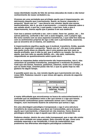PORTAL ESPIRITISMO ATIVO espiritismoativo.weebly.com
espiritismoativo.weebly.com
nossa identidade resulta do fato de sermos educados de modo a não tomar
conhecimento de nosso verdadeiro eu.
Vivemos em uma sociedade que privilegia aquilo que é impermanente, em
detrimento daquilo que é permanente. Assim, ao buscar responder a
pergunta" Quem sou eu" - que deveria nos remeter àquilo que somos
essencialmente, isto é, ao que é permanente -, a maioria responde sobre o
seu estado atual, o que faz, o que gosta, o que tem, tudo o que é
impermanente, menos aquilo que a pessoa é em sua essência.
Com isso a pessoa confunde o ser, com o estar, fazer ter, gostar, etc ... Em
outras palavras, confunde o Ser com a auto-imagem, com o próprio ego.
Ela toma contato com os seus aspectos transitórios, o que está fora dela ou
com os sentimentos próprios do ego e não com o permanente, essencial,
que se encontra em si mesma, em essência.
A impermanência significa aquilo que é mutável, transitório. Então, quando
alguém ao responder a pergunta: "Quem sou eu", diz que é uma pessoa
que gosta muito disso ou daquilo, que é uma pessoa que tem essa ou
aquela profissão, que é mãe ou pai, que é solteiro ou casado, faz isto ou
aquilo, que tem este ou aquele defeito, etc., não está, realmente,
respondendo ao questionamento sobre quem ela é.
Todas as respostas dadas anteriormente são impermanentes, isto é, elas
remontam às questôes transitórias, passageiras e mutáveis da pessoa.
Tudo que nós temos, fazemos, gostamos, estamos, muda com o tempo. O
que eu tenho hoje, amanhã posso não ter; o que eu gosto hoje eu não
gostava há algum tempo.
A questão quem sou eu, nos remete àquilo que é permanente em nós, o
nosso SER. Podemos resumir o que vimos até agora, através do seguinte
esquema:
PERMANENTE IMPERMANENTE
| |
SER
TER, ESTAR, FAZER
GOSTAR, FICAR,
ETC...
A maior dificuldade que encontramos na busca do autoconhecimento é a
confusão que se estabelece entre o Ser que somos e o ego que temos.
Comumente confundimos quem realmente somos com a nossa auto-
imagem, num movimento ilusório de acharmos que somos o ego.
Em uma abordagem psicológica transpessoal, o ego é uma estrutura
transitória de nossa psique, que deve ser transcendido, para se buscar
aquilo que é permanente, o Essencial em nós mesmos. Como dizem os
psicólogos orientais: o ego é aquele que não é, pois é transitório.
Podemos atestar, dentro de uma visão transpessoal, que o ego não existe
como uma entidade em nossa psique. Este conceito de ego, como uma
entidade separada a ser fortalecida, é fruto do materialismo que
predomina nas diferentes abordagens psicológicas ocidentais.
 