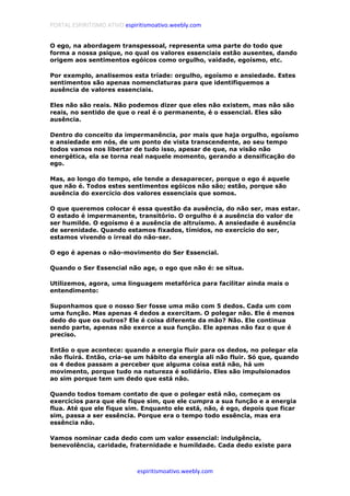 PORTAL ESPIRITISMO ATIVO espiritismoativo.weebly.com
espiritismoativo.weebly.com
O ego, na abordagem transpessoal, representa uma parte do todo que
forma a nossa psique, no qual os valores essenciais estão ausentes, dando
origem aos sentimentos egóicos como orgulho, vaidade, egoísmo, etc.
Por exemplo, analisemos esta tríade: orgulho, egoísmo e ansiedade. Estes
sentimentos são apenas nomenclaturas para que identifiquemos a
ausência de valores essenciais.
Eles não são reais. Não podemos dizer que eles não existem, mas não são
reais, no sentido de que o real é o permanente, é o essencial. Eles são
ausência.
Dentro do conceito da impermanência, por mais que haja orgulho, egoísmo
e ansiedade em nós, de um ponto de vista transcendente, ao seu tempo
todos vamos nos libertar de tudo isso, apesar de que, na visão não
energética, ela se torna real naquele momento, gerando a densificação do
ego.
Mas, ao longo do tempo, ele tende a desaparecer, porque o ego é aquele
que não é. Todos estes sentimentos egóicos não são; estão, porque são
ausência do exercício dos valores essenciais que somos.
O que queremos colocar é essa questão da ausência, do não ser, mas estar.
O estado é impermanente, transitório. O orgulho é a ausência do valor de
ser humilde. O egoísmo é a ausência de altruísmo. A ansiedade é ausência
de serenidade. Quando estamos fixados, tímidos, no exercício do ser,
estamos vivendo o irreal do não-ser.
O ego é apenas o não-movimento do Ser Essencial.
Quando o Ser Essencial não age, o ego que não é: se situa.
Utilizemos, agora, uma linguagem metafórica para facilitar ainda mais o
entendimento:
Suponhamos que o nosso Ser fosse uma mão com 5 dedos. Cada um com
uma função. Mas apenas 4 dedos a exercitam. O polegar não. Ele é menos
dedo do que os outros? Ele é coisa diferente da mão? Não. Ele continua
sendo parte, apenas não exerce a sua função. Ele apenas não faz o que é
preciso.
Então o que acontece: quando a energia fluir para os dedos, no polegar ela
não fluirá. Então, cria-se um hábito da energia ali não fluir. Só que, quando
os 4 dedos passam a perceber que alguma coisa está não, há um
movimento, porque tudo na natureza é solidário. Eles são impulsionados
ao sim porque tem um dedo que está não.
Quando todos tomam contato de que o polegar está não, começam os
exercícios para que ele fique sim, que ele cumpra a sua função e a energia
flua. Até que ele fique sim. Enquanto ele está, não, é ego, depois que ficar
sim, passa a ser essência. Porque era o tempo todo essência, mas era
essência não.
Vamos nominar cada dedo com um valor essencial: indulgência,
benevolência, caridade, fraternidade e humildade. Cada dedo existe para
 