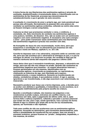 PORTAL ESPIRITISMO ATIVO espiritismoativo.weebly.com
espiritismoativo.weebly.com
A única forma de nos libertarmos dos sentimentos egóicos é através da
aceitação, desidentificação e transmutação deles e a identificação com os
sentimentos do Ser Essencial, processo que denominamos de
autodescobrimento e que é gerador do auto-encontro.
A aceitação é o movimento de amar o próprio ego, por mais paradoxal que
pareça esta afirmação. Normalmente as pessoas têm uma postura de
combater os sentimentos egóicos evidentes, voltando-se contra eles como
se fossem inimigos a serem aniquilados.
Costuma-se dizer que precisamos combater a raiva, a violência, a
ansiedade, etc. Este movimento de combate nos sentimentos egóicos é
uma postura, também, de desamor. Ora, não se acaba com um sentimento
negativo com outro sentimento negativo. É necessária uma outra energia -
o amor - para poder transmutar esses sentimentos para nos libertarmos
dos sentimentos negativos é preciso nos conciliar com eles.
No Evangelho de Jesus há uma recomendação, muito clara, para que
busquemos a conciliação com os adversários que trazemos em nós.
Vejamos o texto em Mateus, capítulo 5, vv. 25 e 26:
Concilia-te depressa com o teu adversário, enquanto estás no caminho com
ele, para que não aconteça que o adversário te entregue ao juiz, e o juiz te
entregue ao oficial, e te encerrem na prisão. Em verdade te digo que de
maneira nenhuma sairás dali enquanto não pagares o último ceitil.
Jesus deixa claro que é necessário transformar, depressa, o adversário em
amigo, para que ele não nos coloque na prisão. Quando não aceitamos os
sentimentos negativos que trazemos - os nossos adversários internos -,
ficamos aprisionados em nós mesmos, identificados com os
sentimentos egóicos, vivenciando-os amplamente, ou reprimindo-os,
vitalizando as máscaras do ego, sem liberdade para superar,
verdadeiramente, a nossa insipiência. Somente os transformando em
aliados, verdadeiros amigos, é que podemos evoluir. O ego é, apenas,
ignorância a ser transformada, e não algo execrável a ser exterminado, ou
mascarado.
Necessário ponderar que Jesus usa o termo depressa, pois, a decisão para
se aceitar com defeitos e qualidades, é instantânea: ou ela acontece, ou é
postergada indefinidamente pela própria escolha da criatura.
Quando a conciliação é adiada, nós mesmos nos julgamos e nos
condenamos à prisão (culpa), entramos em conflito interno, e só
poderemos sair dela, após o pagamento do último ceitil, isto é, após
termos feito o esforço expiatório, voltando a perceber a pureza potencial
que existe em nós, pois o ego, sendo ignorância, traz a pureza em forma
latente O ego é a sombra que ainda não se fez em luz necessitando,
apenas, ser iluminado e não rejeitado.
Todo esse conflito de não nos aceitarmos com os sentimentos egóicos
negativos, tornando-os adversários, gera tormentos desnecessários, pois
temos a possibilidade de transformá-los em amigos. Isso nos atrasa o
processo evolutivo, porque ficamos na "prisão", estagnados, impedindo, a
nós mesmos, de evoluir.
 