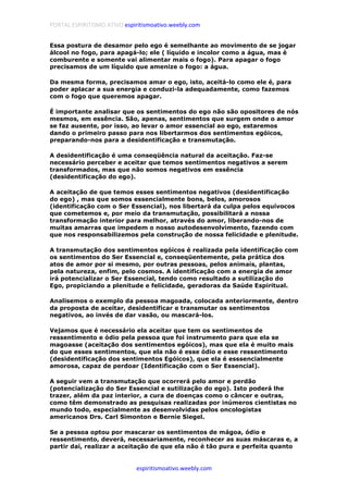 PORTAL ESPIRITISMO ATIVO espiritismoativo.weebly.com
espiritismoativo.weebly.com
Essa postura de desamor pelo ego é semelhante ao movimento de se jogar
álcool no fogo, para apagá-lo; ele ( líquido e incolor como a água, mas é
comburente e somente vai alimentar mais o fogo). Para apagar o fogo
precisamos de um líquido que amenize o fogo: a água.
Da mesma forma, precisamos amar o ego, isto, aceitá-lo como ele é, para
poder aplacar a sua energia e conduzi-la adequadamente, como fazemos
com o fogo que queremos apagar.
É importante analisar que os sentimentos do ego não são opositores de nós
mesmos, em essência. São, apenas, sentimentos que surgem onde o amor
se faz ausente, por isso, ao levar o amor essencial ao ego, estaremos
dando o primeiro passo para nos libertarmos dos sentimentos egóicos,
preparando-nos para a desidentificação e transmutação.
A desidentificação é uma conseqüência natural da aceitação. Faz-se
necessário perceber e aceitar que temos sentimentos negativos a serem
transformados, mas que não somos negativos em essência
(desidentificação do ego).
A aceitação de que temos esses sentimentos negativos (desidentificação
do ego) , mas que somos essencialmente bons, belos, amorosos
(identificação com o Ser Essencial), nos libertará da culpa pelos equívocos
que cometemos e, por meio da transmutação, possibilitará a nossa
transformação interior para melhor, através do amor, liberando-nos de
muitas amarras que impedem o nosso autodesenvolvimento, fazendo com
que nos responsabilizemos pela construção de nossa felicidade e plenitude.
A transmutação dos sentimentos egóicos é realizada pela identificação com
os sentimentos do Ser Essencial e, conseqüentemente, pela prática dos
atos de amor por si mesmo, por outras pessoas, pelos animais, plantas,
pela natureza, enfim, pelo cosmos. A identificação com a energia de amor
irá potencializar o Ser Essencial, tendo como resultado a sutilização do
Ego, propiciando a plenitude e felicidade, geradoras da Saúde Espiritual.
Analisemos o exemplo da pessoa magoada, colocada anteriormente, dentro
da proposta de aceitar, desidentificar e transmutar os sentimentos
negativos, ao invés de dar vasão, ou mascará-los.
Vejamos que é necessário ela aceitar que tem os sentimentos de
ressentimento e ódio pela pessoa que foi instrumento para que ela se
magoasse (aceitação dos sentimentos egóicos), mas que ela é muito mais
do que esses sentimentos, que ela não é esse ódio e esse ressentimento
(desidentificação dos sentimentos Egóicos), que ela é esssencialmente
amorosa, capaz de perdoar (Identificação com o Ser Essencial).
A seguir vem a transmutação que ocorrerá pelo amor e perdão
(potencialização do Ser Essencial e sutilização do ego). Isto poderá lhe
trazer, além da paz interior, a cura de doenças como o câncer e outras,
como têm demonstrado as pesquisas realizadas por inúmeros cientistas no
mundo todo, especialmente as desenvolvidas pelos oncologistas
americanos Drs. Carl Simonton e Bernie Siegel.
Se a pessoa optou por mascarar os sentimentos de mágoa, ódio e
ressentimento, deverá, necessariamente, reconhecer as suas máscaras e, a
partir daí, realizar a aceitação de que ela não é tão pura e perfeita quanto
 