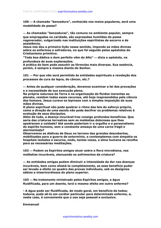 PORTAL ESPIRITISMO ATIVO espiritismoativo.weebly.com
espiritismoativo.weebly.com
100 ———— A chamada "benzedura", conhecida nos meios populares, será uma
modalidade do passe?
———— As chamadas "benzeduras", tão comuns no ambiente popular, sempre
que empregadas na caridade, são expressões humildes do passe
regenerador, vulgarizado nas instituições espiritistas de socorro e de
assistência.
Jesus nos deu a primeira lição nesse sentido, impondo as mãos divinas
sobre os enfermos e sofredores, no que foi seguido pelos apóstolos do
Cristianismo primitivo.
"Toda boa dádiva e dom perfeito vêm do Alto" ———— dizia o apóstolo, na
profundeza de suas explanações.
A prática do bem pode assumir as fórmulas mais diversas. Sua essência,
porém, é sempre a mesma diante do Senhor.
101 ———— Por que não será permitida às entidades espirituais a revelação dos
processos de cura da lepra, do câncer, etc.?
———— Antes de qualquer consideração, devemos examinar a lei das provações
e a necessidade de sua execução plena.
Na própria natureza da Terra e na organização de fluidos inerentes ao
planeta, residem todos esses recursos, até hoje inapreendidos pela ciência
dos homens. Jesus curava os leprosos com a simples imposição de suas
mãos divinas.
O plano espiritual não pode quebrar o ritmo das leis do esforço próprio,
como a direção de uma escola não pode decifrar os problemas relativos à
evolução de seus discípulos.
Além de tudo, a doença incurável traz consigo profundos benefícios. Que
seria das criaturas terrestres sem as moléstias dolorosas que lhes
apodrecem a vaidade? Até aonde poderiam ir o orgulho e o personalismo
do espírito humano, sem a constante ameaça de uma carne frágil e
atormentada?
Observemos as dádivas de Deus no terreno das grandes descobertas,
mobilizadas para a guerra de extermínio, e contemplemos com simpatia os
hospitais isolados e escuros, onde, tantas vezes, a alma humana se recolhe
para as necessárias meditações.
102 ———— Podem os Espíritos amigos atuar sobre a flora microbiana, nas
moléstias incuráveis, atenuando os sofrimentos da criatura?
———— As entidades amigas podem diminuir a intensidade da dor nas doenças
incuráveis, bem como afastá-la completamente, se esse benefício puder
ser levado a efeito no quadro das provas individuais, sob os desígnios
sábios e misericordiosos do plano superior.
103 ———— No tratamento ministrado pelos Espíritos amigos, a água
fluidificada, para um doente, terá o mesmo efeito em outro enfermo?
- A água pode ser fluidificada, de modo geral, em benefício de todos;
todavia, pode sê-lo em caráter particular para determinado enfermo, e,
neste caso, é conveniente que o uso seja pessoal e exclusivo.
Emmanuel
 