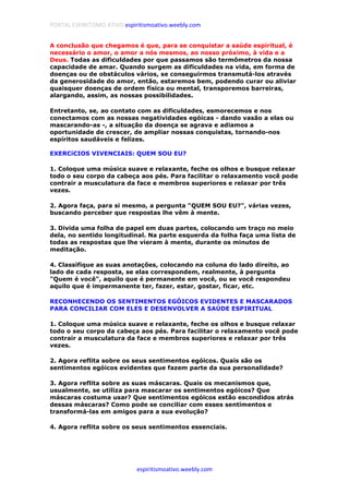 PORTAL ESPIRITISMO ATIVO espiritismoativo.weebly.com
espiritismoativo.weebly.com
A conclusão que chegamos é que, para se conquistar a saúde espiritual, é
necessário o amor, o amor a nós mesmos, ao nosso próximo, à vida e a
Deus. Todas as dificuldades por que passamos são termômetros da nossa
capacidade de amar. Quando surgem as dificuldades na vida, em forma de
doenças ou de obstáculos vários, se conseguirmos transmutá-los através
da generosidade do amor, então, estaremos bem, podendo curar ou aliviar
quaisquer doenças de ordem física ou mental, transporemos barreiras,
alargando, assim, as nossas possibilidades.
Entretanto, se, ao contato com as dificuldades, esmorecemos e nos
conectamos com as nossas negatividades egóicas - dando vasão a elas ou
mascarando-as -, a situação da doença se agrava e adiamos a
oportunidade de crescer, de ampliar nossas conquistas, tornando-nos
espíritos saudáveis e felizes.
EXERCíCIOS VIVENCIAIS: QUEM SOU EU?
1. Coloque uma música suave e relaxante, feche os olhos e busque relaxar
todo o seu corpo da cabeça aos pés. Para facilitar o relaxamento você pode
contrair a musculatura da face e membros superiores e relaxar por três
vezes.
2. Agora faça, para si mesmo, a pergunta "QUEM SOU EU?", várias vezes,
buscando perceber que respostas lhe vêm à mente.
3. Divida uma folha de papel em duas partes, colocando um traço no meio
dela, no sentido longitudinal. Na parte esquerda da folha faça uma lista de
todas as respostas que lhe vieram à mente, durante os minutos de
meditação.
4. Classifique as suas anotações, colocando na coluna do lado direito, ao
lado de cada resposta, se elas correspondem, realmente, à pergunta
"Quem é você", aquilo que é permanente em você, ou se você respondeu
aquilo que é impermanente ter, fazer, estar, gostar, ficar, etc.
RECONHECENDO OS SENTIMENTOS EGÓICOS EVIDENTES E MASCARADOS
PARA CONCILIAR COM ELES E DESENVOLVER A SAÚDE ESPIRITUAL
1. Coloque uma música suave e relaxante, feche os olhos e busque relaxar
todo o seu corpo da cabeça aos pés. Para facilitar o relaxamento você pode
contrair a musculatura da face e membros superiores e relaxar por três
vezes.
2. Agora reflita sobre os seus sentimentos egóicos. Quais são os
sentimentos egóicos evidentes que fazem parte da sua personalidade?
3. Agora reflita sobre as suas máscaras. Quais os mecanismos que,
usualmente, se utiliza para mascarar os sentimentos egóicos? Que
máscaras costuma usar? Que sentimentos egóicos estão escondidos atrás
dessas máscaras? Como pode se conciliar com esses sentimentos e
transformá-las em amigos para a sua evolução?
4. Agora reflita sobre os seus sentimentos essenciais.
 