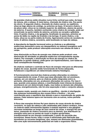 PORTAL ESPIRITISMO ATIVO espiritismoativo.weebly.com
espiritismoativo.weebly.com
CORONÁRIO
CÓRTEX
CEREBRAL
GLÂNDULA
PINEAL
SISTEMA NERVOSO
CENTRAL
Os grandes chakras estão situados numa linha vertical que sobe, da base
da coluna, até a cabeça. O mais baixo, chamado de chakra raiz, fica perto
do cóccix. O segundo chakra, chamado de chakra sacral, ou esplênico,
situa-se logo abaixo do umbigo, ou próximo ao baço. O terceiro chakra, o
do plexo solar, situa-se na metade superior do abdômen, abaixo da ponta
do esterno. O quarto, também conhecido como chakra do coração, pode ser
encontrado na parte média do esterno, próximo ao coração e glândula
timo. O quinto chakra, o da garganta, localizado no pescoço, próximo ao
pomo de Adão na região da tireóide e da laringe. O sexto chakra, o da
testa, situa-se na parte média da fronte, ligeiramente acima do cavalete do
nariz. O sétimo chakra, coronário, está localizado no topo da cabeça.
A descoberta da ligação hormonal entre os chakras e as glândulas
endócrinas demonstra como um desequilíbrio no sistema energético sutil
do perispírito, pode produzir alterações anormais nas células de todo o
corpo.
Uma diminuição no fluxo de energia nos chakras pode produzir uma
diminuição da atividade na glândula endócrina correspondente aquele
chakra. Por exemplo: a diminuição no fluxo de energia no chakra da
garganta (o quinto chakra), pode gerar um hipotireoidismo, com todas as
suas conseqüências fisiológicas.
Os chakras realizam o controle do fluxo de energia vital para os diferentes
órgãos do corpo. Quando estão funcionando de forma adequada,
fortalecem e equilibram um determinado sistema fisiológico.
O funcionamento anormal dos chakras produz alterações no sistema
correspondente do corpo. É claro que essa alteração não vai acontecer,
apenas, em um sistema, pois os chakras estão integrados entre si,
portanto, alterações em um, produzem alterações em outros. Por isso é
que, quando uma pessoa adoece, a manifestação mais intensa da doença
acontecerá em um determinado órgão, mas todos os demais são afetados,
porque, energeticamente, não há uma separação e todo o conjunto adoece.
Do mesmo modo, quando um chakra se equilibra - devido à interligação
dos sistemas homeostáticos dos corpos físico e fluídico -, há uma
contribuição para o equilíbrio dos demais e para a manutenção da saúde da
pessoa. Cada sistema opera em harmonia com os outros, numa perfeita
sincronia.
O fluxo das energias divinas flui para dentro do corpo através do chakra
coronário, no topo da cabeça e são catalizadas pelo chakra cardíaco. Como
os chakras estão intimamente ligados à medula espinhal e aos gânglios
nervosos existentes ao longo do eixo central do corpo, a energia flui para
baixo, passando do chakra coronário para os demais, que distribuem as
energias sutis para as partes do corpo e órgãos apropriados,
transformando-se em energia condensada, a partir da secreção dos
hormônios. Dessa forma, todo o corpo é estimulado pela liberação dos
hormônios na corrente sangüínea, que, mesmo em diminutas quantidades,
têm uma ação extremamente poderosa em todo o organismo físico.
 