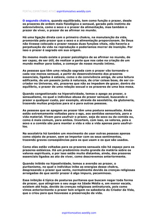 PORTAL ESPIRITISMO ATIVO espiritismoativo.weebly.com
espiritismoativo.weebly.com
O segundo chakra, quando equilibrado, tem como função o prazer, desde
os prazeres de ordem mais fisiológica e sensual, gerado pelo instinto de
sobrevivência, como o sexo e o prazer da alimentação, mas também o
prazer de viver, o prazer de se afirmar no mundo.
Há uma ligação direta com o primeiro chakra, na manutenção da vida,
promovida pelo prazer que o sexo e a alimentação proporcionam. Se Deus
não tivesse colocado o prazer nessas duas funçôes vitais, não haveria a
perpetuação da vida na reprodução e poderíamos morrer de inanição. Por
isso o prazer é sagrado em sua origem.
Do mesmo modo existe o prazer psicológico de se afirmar no mundo, de
ser capaz, de ser útil, de realizar a parte que nos cabe na criação de um
mundo melhor para todos, a começar de nosso mundo íntimo.
As pessoas que têm uma relação sagrada com o prazer vão tornando-o
cada vez menos sensual, a partir do desenvolvimento dos prazeres
essenciais, ligados à estesia, como o da convivência amiga, de uma leitura
edificante, de um passeio junto à natureza, de criar coisas boas, de ser co-
criador no Universo, etc, prazeres que não as impedem de gozar, dentro do
equilíbrio, o prazer de uma relação sexual e os prazeres de uma boa mesa.
Quando congestionado na hiperatividade, temos o apego ao prazer, o
sensualismo, no qual o indivíduo abusa do prazer sensual, buscando o
prazer a qualquer custo, por exemplo, através da sexolatria, da glutoneria,
trazendo muitos prejuízos para si e para outras pessoas.
As pessoas que se apegam ao prazer têm uma postura sensualista. Ainda
estão extremamente voltadas para o ego, aos sentidos sensoriais, para a
vida material. Vivem para usufruir o prazer, seja do sexo ou da comida ou,
como é mais comum, para ambos. Invertem, com isso, os valores, pois o
sexo e a comida são para manter a vida e não a vida apenas para usufruí-
los.
Na sexolatria há também um movimento de usar outras pessoas apenas
como objeto de prazer, sem se importar com os seus sentimentos,
trazendo graves conseqüências para os que usam e os que são usados.
Como elas estão voltadas para os prazeres sensuais não há espaço para os
prazeres estésicos. Há um predomínio muito grande da matéria sobre os
valores espirituais, e por isso estão muito distantes, ainda, dos prazeres
essenciais ligados ao ato de viver, como descrevemos anteriormente.
Quando inibido na hipoatividade, temos a aversão ao prazer, o
puritanismo, no qual o indivíduo inibe as energias desse chakra,
desprezando o prazer que sente, normalmente devido às crenças religiosas
arraigadas de que sentir prazer é algo impuro, pecaminoso.
Essa inibição é típica de posturas puritanas que buscam negar toda forma
de prazer, que atingiram o seu auge na Idade Média e, em menor escala,
existem até hoje, devido às crenças religiosas antinaturais, pois como
vimos anteriormente o prazer tem origem na sabedoria do Criador da Vida,
que o criou para que houvesse a preservação da vida.
 