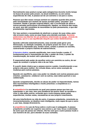 PORTAL ESPIRITISMO ATIVO espiritismoativo.weebly.com
espiritismoativo.weebly.com
Normalmente essa postura surge após estagiarmos durante muito tempo
na busca do prazer pelo prazer, na atual existência, ou em outras
experiências de vida. A pessoa sai de um extremo e vai para o outro.
Pessoas que têm essas crenças sentem-se culpadas quando têm prazer,
pela necessidade que sentem de serem punidas pelos "pecados" que
cometem. Desde o pecado original bíblico, até a crucificação de Jesus e
outros pecados particulares inconfessáveis, ligados, na maioria das vezes,
ao sexo, que são cometidos às escondidas ou pelo pensamento, e que são
prontamente reprimidos.
Por isso sentem a necessidade de abolirem o prazer de suas vidas, para
não errarem mais, como se essa fosse uma decisão acertada. Somente
poderemos nos libertar de um problema relacionado ao apego, através do
desapego, que é o uso equilibrado daquilo que antes idolatrávamos.
Quando cultivada sistematicamente, essa aversão pode gerar uma
diminuição, ou abolição completa, do próprio prazer de viver. É o que
acontece na depressão que, muitas vezes, conduz a pessoa ao suicídio,
contrariando o próprio instinto de sobrevivência.
O terceiro chakra, quando equilibrado, tem como função o poder. É
fundamental para a manutenção da vida, o poder de viver, o poder de
transformação, de evoluir até a plenitude do ser.
É responsável pelo poder de escolher entre um caminho ou outro, de ser
capaz de conduzir a própria vida e de ser feliz.
É a partir deste chakra que a pessoa exerce o poder, transformando a sua
própria vida para melhor. Em virtude disso, serve como exemplo de
mudança para outras pessoas.
Quando em equilíbrio, usa o seu poder na relação com outras pessoas para
orientar, assessorar, colaborar com os outros, caso estes queiram a sua
colaboração.
Quando congestionado, devido ao abuso do poder na hiperatividade, temos
dois movimentos interligados e muito próximos: a onipotência e a
prepotência.
A onipotência é o movimento no qual uma pessoa pensa que tem um
superpoder e, por isso, tem uma tendência de querer fazer as escolhas e
viver a vida pelos outros, evitando que a outra pessoa passe pelas
experiências, muitas vezes, necessárias ao seu próprio crescimento.
Há uma interferência na vida do outro. A pessoa onipotente, consciente ou
inconscientemente, se idealiza mais inteligente, mais capaz do que o outro
e, por isso, deseja direcioná-lo.
A prepotência é o uso da força sobre o outro que é subjugado. A pessoa
prepotente acredita ser superior aos outros e, por isso, força a submissão
da outra que ela pensa ser inferior. Ela faz com que a outra pessoa mude a
sua maneira de ser, para atender às suas vontades.
 