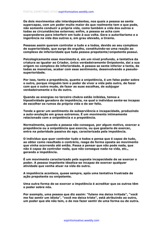 PORTAL ESPIRITISMO ATIVO espiritismoativo.weebly.com
espiritismoativo.weebly.com
Os dois movimentos são interdependentes, nos quais a pessoa se sente
supercapaz, com um poder muito maior do que realmente tem e que pode,
não somente conduzir a própria vida, como também a vida dos outros e
todas as circunstâncias externas; enfim, a pessoa se acha com
superpoderes para interferir em tudo à sua volta. Gera o autoritarismo e a
ingerência na vida dos outros e, em grau elevado, a tirania.
Pessoas assim querem controlar a tudo e a todos, devido ao seu complexo
de superioridade, que surge do orgulho, constituindo-se uma reação ao
complexo de inferioridade que toda pessoa prepotente/onipotente possui.
Psicologicamente esse movimento é, em um nível profundo, a tentativa da
criatura se igualar ao Criador, único verdadeiramente Onipotente, daí a sua
origem no complexo de inferioridade. A pessoa se sente inferior e tenta, de
todas as maneiras, acabar com esse sentimento, desenvolvendo a pseudo-
superioridade.
Por isso, tanto a prepotência, quanto a onipotência, é um falso poder sobre
o outro, porque ninguém tem o poder de viver a vida pelo outro, de fazer
com que o outro mude, de fazer as suas escolhas, de subjugar
verdadeiramente o Eu do outro.
Quando as energias no terceiro chakra estão inibidas, temos a
hipoatividade geradora da impotência, na qual o indivíduo sente-se incapaz
de escolher os rumos da própria vida e de ser feliz.
Tende a gerar um sentimento de subserviência e incapacidade, produzindo
a auto-anulação em graus extremos. É um movimento intimamente
relacionado com a onipotência e a prepotência.
Normalmente, quando a pessoa não consegue, por algum motivo, exercer a
prepotência ou a onipotência que exercia, ou que gostaria de exercer,
entra na polaridade passiva do ego, caracterizada pela impotência.
O indivíduo que quer controlar tudo e todos e pensa que é capaz de tudo,
ao obter como resultado o contrário, reage de forma oposta ao movimento
que vinha ocorrendo até então. Passa a pensar que não pode nada, que
não é capaz de controlar nada, que não consegue nada na vida, etc.,
gerando a impotência.
É um movimento caracterizado pela suposta incapacidade de se exercer o
poder. A pessoa impotente idealiza-se incapaz de exercer qualquer
atividade que venha atuar na vida do outro.
A impotência acontece, quase sempre, após uma tentativa frustrada de
ação prepotente ou onipotente.
Uma outra forma de se exercer a impotência é acreditar que os outros têm
o poder sobre nós.
Por exemplo, uma pessoa que diz assim: "fulano me deixa irritada", "você
me faz sentir um idiota", "você me deixa triste", está atribuindo ao outro,
um poder que ele não tem, o de nos fazer sentir de uma forma ou de outra.
 