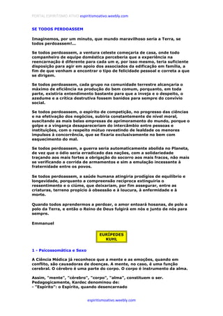 PORTAL ESPIRITISMO ATIVO espiritismoativo.weebly.com
espiritismoativo.weebly.com
SE TODOS PERDOASSEM
Imaginemos, por um minuto, que mundo maravilhoso seria a Terra, se
todos perdoassem!...
Se todos perdoassem, a ventura celeste começaria de casa, onde todo
companheiro de equipe doméstica perceberia que a experiência na
reencarnação é diferente para cada um e, por isso mesmo, teria suficiente
disposição para agir em apoio dos associados da edificação em família, a
fim de que venham a encontrar o tipo de felicidade pessoal e correta a que
se dirigem.
Se todos perdoassem, cada grupo na comunidade terrestre alcançaria o
máximo de eficiência na produção do bem comum, porquanto, em toda
parte, existiria entendimento bastante para que a inveja e o despeito, o
azedume e a crítica destrutiva fossem banidos para sempre do convívio
social.
Se todos perdoassem, o espírito de competição, no progresso das ciências
e na efetivação dos negócios, subiria constantemente de nível moral,
suscitando as mais belas empresas de aprimoramento do mundo, porque o
golpe e a vingança desapareceriam do intercâmbio entre pessoas e
instituições, com o respeito mútuo revestindo de lealdade os menores
impulsos à concorrência, que se fixaria exclusivamente no bem com
esquecimento do mal.
Se todos perdoassem, a guerra seria automaticamente abolida no Planeta,
de vez que o ódio seria erradicado das nações, com a solidariedade
traçando aos mais fortes a obrigação do socorro aos mais fracos, não mais
se verificando a corrida de armamentos e sim a emulação incessante à
fraternidade entre os povos.
Se todos perdoassem, a saúde humana atingiria prodígios de equilíbrio e
longevidade, porquanto a compreensão recíproca extinguiria o
ressentimento e o ciúme, que deixariam, por fim assegurar, entre as
criaturas, terreno propício à obsessão e à loucura, à enfermidade e à
morte.
Quando todos aprendermos a perdoar, o amor entoará hosanas, de polo a
polo da Terra, e então o Reino de Deus fulgirá em nós e junto de nós para
sempre.
Emmanuel
EURÍPEDES
KUHL
1 - Psicossomática e Sexo
A Ciência Médica já reconhece que a mente e as emoções, quando em
conflito, são causadoras de doenças. A mente, no caso, é uma função
cerebral. O cérebro é uma parte do corpo. O corpo é instrumento da alma.
Assim, "mente", "cérebro", "corpo", "alma", constituem o ser.
Pedagogicamente, Kardec denominou de:
- "Espírito": o Espírito, quando desencarnado
 