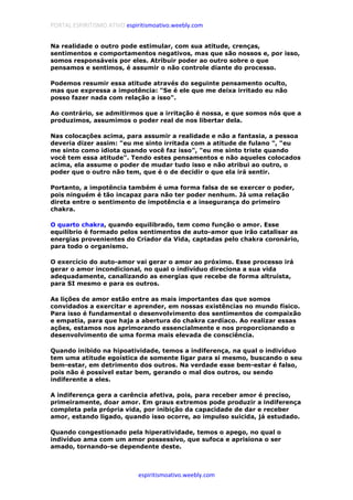 PORTAL ESPIRITISMO ATIVO espiritismoativo.weebly.com
espiritismoativo.weebly.com
Na realidade o outro pode estimular, com sua atitude, crenças,
sentimentos e comportamentos negativos, mas que são nossos e, por isso,
somos responsáveis por eles. Atribuir poder ao outro sobre o que
pensamos e sentimos, é assumir o não controle diante do processo.
Podemos resumir essa atitude através do seguinte pensamento oculto,
mas que expressa a impotência: "Se é ele que me deixa irritado eu não
posso fazer nada com relação a isso".
Ao contrário, se admitirmos que a irritação é nossa, e que somos nós que a
produzimos, assumimos o poder real de nos libertar dela.
Nas colocações acima, para assumir a realidade e não a fantasia, a pessoa
deveria dizer assim: "eu me sinto irritada com a atitude de fulano ", "eu
me sinto como idiota quando você faz isso", "eu me sinto triste quando
você tem essa atitude". Tendo estes pensamentos e não aqueles colocados
acima, ela assume o poder de mudar tudo isso e não atribui ao outro, o
poder que o outro não tem, que é o de decidir o que ela irá sentir.
Portanto, a impotência também é uma forma falsa de se exercer o poder,
pois ninguém é tão incapaz para não ter poder nenhum. Já uma relação
direta entre o sentimento de impotência e a insegurança do primeiro
chakra.
O quarto chakra, quando equilibrado, tem como função o amor. Esse
equilíbrio é formado pelos sentimentos de auto-amor que irão catalisar as
energias provenientes do Criador da Vida, captadas pelo chakra coronário,
para todo o organismo.
O exercício do auto-amor vai gerar o amor ao próximo. Esse processo irá
gerar o amor incondicional, no qual o indivíduo direciona a sua vida
adequadamente, canalizando as energias que recebe de forma altruísta,
para SI mesmo e para os outros.
As lições de amor estão entre as mais importantes das que somos
convidados a exercitar e aprender, em nossas existências no mundo físico.
Para isso é fundamental o desenvolvimento dos sentimentos de compaixão
e empatia, para que haja a abertura do chakra cardíaco. Ao realizar essas
ações, estamos nos aprimorando essencialmente e nos proporcionando o
desenvolvimento de uma forma mais elevada de consciência.
Quando inibido na hipoatividade, temos a indiferença, na qual o indivíduo
tem uma atitude egoística de somente ligar para si mesmo, buscando o seu
bem-estar, em detrimento dos outros. Na verdade esse bem-estar é falso,
pois não é possível estar bem, gerando o mal dos outros, ou sendo
indiferente a eles.
A indiferença gera a carência afetiva, pois, para receber amor é preciso,
primeiramente, doar amor. Em graus extremos pode produzir a indiferença
completa pela própria vida, por inibição da capacidade de dar e receber
amor, estando ligado, quando isso ocorre, ao impulso suicida, já estudado.
Quando congestionado pela hiperatividade, temos o apego, no qual o
indivíduo ama com um amor possessivo, que sufoca e aprisiona o ser
amado, tornando-se dependente deste.
 