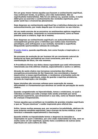 PORTAL ESPIRITISMO ATIVO espiritismoativo.weebly.com
espiritismoativo.weebly.com
Em um grau menor temos aqueles que buscam o conhecimento espiritual,
mas continuam tendo, na prática, uma vida materialista. São os
espiritualista-materialistas. Não há um esforço ou, quando existe, é muito
débil para se exercitar o conhecimento das verdades espirituais, para
poder senti-las e vivenciá-las plenamente.
Esse desprezo ao conhecimento espiritual faz o indivíduo distanciar-se do
autoconhecimento, por medo daquilo que irá encontrar no seu interior.
Há um medo enorme de se encontrar os sentimentos egóicos negativos
que são mascarados, consciente ou inconscientemente, como se fosse
possível para a criatura, fugir de si mesma.
Esse desprezo ao conhecimento espiritual e ao autoconhecimento traz
conseqüências graves para o indivíduo que realiza esse movimento
psicológico, pois enfraquece a sua vontade, tornando-o superficial,
bloqueando oportunidades valiosas de evolução.
O sexto chakra, quando equilibrado, tem como função a inspiração e a
intuição.
No processo de evolução do ser humano há um movimento natural do
Essencial se fazer perceptível em nível consciente, pois ele é a
manifestação de Deus, em nós mesmos.
A Providência Divina nos dotou dessa capacidade que está intimamente
relacionada aos três últimos chakras, especialmente o sexto e o sétimo.
Através do sexto chakra nos tornamos conscientes dos influxos
energéticos provenientes do Ser Essencial, nos convidando a buscar
desenvolver a nossa espiritualidade, e recebemos orientações sutis de
nossos mentores espirituais, anjos de guarda e espíritos protetores,
através da inspiração e da intuição.
Essas intuições são recursos valiosos para superação de nossas
dificuldades e é fundamental que abramos os canais de percepção do sexto
chakra.
Quando congestionado na hiperatividade, temos o misticismo, no qual o
indivíduo acredita que está o tempo todo sendo orientado por seres
espirituais superiores, que direcionam a sua vida, como se fossem babás
de crianças irresponsaveis.
Temos aqueles que acreditam-se investidos de grandes missões espirituais
e que as "forças cósmicas" o estão inspirando para efetivá-las.
Enfim, temos muitas pessoas que, por excessiva incredulidade, abdicam de
suas próprias escolhas espirituais, para viverem de forma mística, o que
favorece a obsessão especialmente a fascinação.
Quando inibido na hipoatividade temos o desprezo às intuições e
inspirações no qual o indivíduo, por uma visão materialista da vida, nem se
aceita como um ser espiritual, quanto mais a existência de outros seres
espirituais em outra esfera de vida.
 