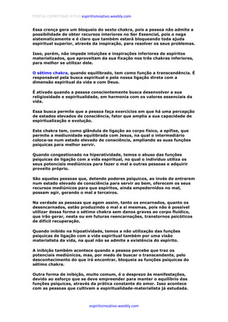 PORTAL ESPIRITISMO ATIVO espiritismoativo.weebly.com
espiritismoativo.weebly.com
Essa crença gera um bloqueio do sexto chakra, pois a pessoa não admite a
possibilidade de obter recursos interiores no Ser Essencial, pois o nega
sistematicamente e é claro que também estará bloqueando toda ajuda
espiritual superior, através da inspiração, para resolver os seus problemas.
Isso, porém, não impede intuições e inspirações inferiores de espíritos
materializados, que aproveitam da sua fixação nos três chakras inferiores,
para melhor se utilizar dele.
O sétimo chakra, quando equilibrado, tem como função a transcendência. É
responsável pela busca espiritual e pela nossa ligação direta com a
dimensão espiritual da vida e com Deus.
É ativado quando a pessoa conscientemente busca desenvolver a sua
religiosidade e espiritualidade, em harmonia com os valores essenciais da
vida.
Essa busca permite que a pessoa faça exercícios em que há uma percepção
de estados elevados de consciência, fator que amplia a sua capacidade de
espiritualização e evolução.
Este chakra tem, como glândula de ligação ao corpo físico, a epífise, que
permite a mediunidade equilibrada com Jesus, na qual o intermediário
coloca-se num estado elevado de consciência, ampliando as suas funções
psíquicas para melhor servir.
Quando congestionado na hiperatividade, temos o abuso das funções
psíquicas de ligação com a vida espiritual, no qual o indivíduo utiliza os
seus potenciais mediúnicos para fazer o mal a outras pessoas e adquirir
proveito próprio.
São aquelas pessoas que, detendo poderes psíquicos, ao invés de entrarem
num estado elevado de consciência para servir ao bem, oferecem os seus
recursos mediúnicos para que espíritos, ainda empedernidos no mal,
possam agir, gerando o mal a terceiros.
Na verdade as pessoas que agem assim, tanto os encarnados, quanto os
desencarnados, estão produzindo o mal a si mesmas, pois não é possível
utilizar dessa forma o sétimo chakra sem danos graves ao corpo fluídico,
que irão gerar, nesta ou em futuras reencarnações, transtornos psicóticos
de difícil recuperação.
Quando inibido na hipoatividade, temos a não utilização das funções
psíquicas de ligação com a vida espiritual também por uma visão
materialista da vida, na qual não se admite a existência do espírito.
A inibição também acontece quando a pessoa percebe que traz os
potenciais mediúnicos, mas, por medo de buscar o transcendente, pelo
desconhecimento do que irá encontrar, bloqueia as funções psíquicas do
sétimo chakra.
Outra forma de inibição, muito comum, é o desprezo às manifestações,
devido ao esforço que se deve empreender para manter o equilíbrio das
funções psíquicas, através da prática constante do amor. Isso acontece
com as pessoas que cultivam a espiritualidade-materialista já estudada.
 