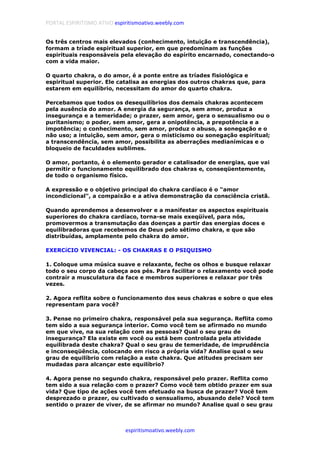 PORTAL ESPIRITISMO ATIVO espiritismoativo.weebly.com
espiritismoativo.weebly.com
Os três centros mais elevados (conhecimento, intuição e transcendência),
formam a tríade espiritual superior, em que predominam as funções
espirituais responsáveis pela elevação do espírito encarnado, conectando-o
com a vida maior.
O quarto chakra, o do amor, é a ponte entre as tríades fisiológica e
espiritual superior. Ele catalisa as energias dos outros chakras que, para
estarem em equilíbrio, necessitam do amor do quarto chakra.
Percebamos que todos os desequilíbrios dos demais chakras acontecem
pela ausência do amor. A energia da segurança, sem amor, produz a
insegurança e a temeridade; o prazer, sem amor, gera o sensualismo ou o
puritanismo; o poder, sem amor, gera a onipotência, a prepotência e a
impotência; o conhecimento, sem amor, produz o abuso, a sonegação e o
não uso; a intuição, sem amor, gera o misticismo ou sonegação espiritual;
a transcendência, sem amor, possibilita as aberrações medianímicas e o
bloqueio de faculdades sublimes.
O amor, portanto, é o elemento gerador e catalisador de energias, que vai
permitir o funcionamento equilibrado dos chakras e, conseqüentemente,
de todo o organismo físico.
A expressão e o objetivo principal do chakra cardíaco é o "amor
incondicional", a compaixão e a ativa demonstração da consciência cristã.
Quando aprendemos a desenvolver e a manifestar os aspectos espirituais
superiores do chakra cardíaco, torna-se mais exeqüível, para nós,
promovermos a transmutação das doenças a partir das energias doces e
equilibradoras que recebemos de Deus pelo sétimo chakra, e que são
distribuídas, amplamente pelo chakra do amor.
EXERCíCIO VIVENCIAL: - OS CHAKRAS E O PSIQUISMO
1. Coloque uma música suave e relaxante, feche os olhos e busque relaxar
todo o seu corpo da cabeça aos pés. Para facilitar o relaxamento você pode
contrair a musculatura da face e membros superiores e relaxar por três
vezes.
2. Agora reflita sobre o funcionamento dos seus chakras e sobre o que eles
representam para você?
3. Pense no primeiro chakra, responsável pela sua segurança. Reflita como
tem sido a sua segurança interior. Como você tem se afirmado no mundo
em que vive, na sua relação com as pessoas? Qual o seu grau de
insegurança? Ela existe em você ou está bem controlada pela atividade
equilibrada deste chakra? Qual o seu grau de temeridade, de imprudência
e inconseqüência, colocando em risco a própria vida? Analise qual o seu
grau de equilíbrio com relação a este chakra. Que atitudes precisam ser
mudadas para alcançar este equilíbrio?
4. Agora pense no segundo chakra, responsável pelo prazer. Reflita como
tem sido a sua relação com o prazer? Como você tem obtido prazer em sua
vida? Que tipo de ações você tem efetuado na busca de prazer? Você tem
desprezado o prazer, ou cultivado o sensualismo, abusando dele? Você tem
sentido o prazer de viver, de se afirmar no mundo? Analise qual o seu grau
 