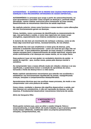 PORTAL ESPIRITISMO ATIVO espiritismoativo.weebly.com
espiritismoativo.weebly.com
AUTODOMÍNIO - O DOMÍNIO EM SI MESMO DAS CAUSAS PROFUNDAS DAS
DOENÇAS E DOS MECANISMOS INTERIORES DE SAÚDE ESPIRITUAL.
AUTODOMÍNIO é o processo que surge a partir do autoconhecimento, no
qual aprendemos a perceber como surgem as doenças e, partindo dessa
percepção, vamos realizar exercícios para transmutar as suas causas,
desenvolvendo os mecanismos interiores de saúde espiritual.
No capítulo anterior vimos como funciona a nossa mente e como alterações
em seu funcionamento geram as doenças.
Vimos, também, como o processo de identificação ou mascaramento do
ego, nos perturbam a saúde, e como isso repercute em nosso corpo
energético, especialmente nos chakras existentes no perispírito.
A maioria de nós tem um movimento de rechaçar a doença, como se ela
fosse algo execrável que temos, necessariamente, de nos afastar.
Essa atitude faz com que ampliemos o nosso grau de doença, pois,
somente a aceitando amorosamente - como um sinal de que algo não vai
bem em nós - é que poderemos aprender as suas causas e a analisar as
nossas energias para o desenvolvimento da saúde espiritual, mesmo que
ainda continuemos a ter doenças em nossa mente, ou no corpo físico.
Essa postura é que vai nos ajudar no verdadeiro domínio da saúde - a
saúde do espírito - que, muitas vezes, passa pela doença mental e
somática.
Ao compreender isso a nossa atitude muda em relação a doença e ao seu
significado, e poderemos tomar a condição de aprendizes de amor,
tornando o fardo da doença leve e a vida suave.
Neste capítulo estudaremos mecanismos que estarão nos auxiliando a
estabelecer um funcionamento equilibrado da mente, ressignificando
crenças, emoções e comportamentos desequilibrados.
Aprenderemos técnicas que nos auxiliam nesse processo, de modo a nos
comprometer com uma postura de saúde.
Como vimos, combater a doença não significa desenvolver a saúde, por
isso falamos em autodomínio, e não em repressão da doença, em nós
mesmos. É fundamental desenvolver mecanismos interiores de saúde.
Alírio de Cerqueira filho
A MOTIVAÇÃO E A
VONTADE
Muita gente reclama que, para se obter a saúde integral, física e
emocionalmente, é muito difícil, dá muito trabalho e que é preciso perder
muito tempo refletindo, meditando sobre os próprios pensamentos,
emoções, comportamentos, ete.
 