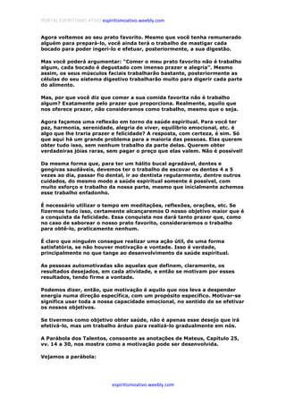 PORTAL ESPIRITISMO ATIVO espiritismoativo.weebly.com
espiritismoativo.weebly.com
Agora voltemos ao seu prato favorito. Mesmo que você tenha remunerado
alguém para prepará-lo, você ainda terá o trabalho de mastigar cada
bocado para poder ingeri-lo e efetuar, posteriormente, a sua digestão.
Mas você poderá argumentar: "Comer o meu prato favorito não é trabalho
algum, cada bocado é degustado com imenso prazer e alegria". Mesmo
assim, os seus músculos faciais trabalharão bastante, posteriormente as
células do seu sistema digestivo trabalharão muito para digerir cada parte
do alimento.
Mas, por que você diz que comer a sua comida favorita não é trabalho
algum? Exatamente pelo prazer que proporciona. Realmente, aquilo que
nos oferece prazer, não consideramos como trabalho, mesmo que o seja.
Agora façamos uma reflexão em torno da saúde espiritual. Para você ter
paz, harmonia, serenidade, alegria de viver, equilíbrio emocional, etc. é
algo que lhe traria prazer e felicidade? A resposta, com certeza, é sim. Só
que aqui há um grande problema para a maioria das pessoas. Elas querem
obter tudo isso, sem nenhum trabalho da parte delas. Querem obter
verdadeiras jóias raras, sem pagar o preço que elas valem. Não é possível!
Da mesma forma que, para ter um hálito bucal agradável, dentes e
gengivas saudáveis, devemos ter o trabalho de escovar os dentes 4 a 5
vezes ao dia, passar fio dental, ir ao dentista regularmente, dentre outros
cuidados, do mesmo modo a saúde espiritual somente é possível, com
muito esforço e trabalho da nossa parte, mesmo que inicialmente achemos
esse trabalho enfadonho.
É necessário utilizar o tempo em meditações, reflexões, orações, etc. Se
fizermos tudo isso, certamente alcançaremos O nosso objetivo maior que é
a conquista da felicidade. Essa conquista nos dará tanto prazer que, como
no caso de saborear o nosso prato favorito, consideraremos o trabalho
para obtê-lo, praticamente nenhum.
É claro que ninguém consegue realizar uma ação útil, de uma forma
satisfatória, se não houver motivação e vontade. Isso é verdade,
principalmente no que tange ao desenvolvimento da saúde espiritual.
As pessoas automotivadas são aquelas que definem, claramente, os
resultados desejados, em cada atividade, e então se motivam por esses
resultados, tendo firme a vontade.
Podemos dizer, então, que motivação é aquilo que nos leva a despender
energia numa direção específica, com um propósito específico. Motivar-se
significa usar toda a nossa capacidade emocional, no sentido de se efetivar
os nossos objetivos.
Se tivermos como objetivo obter saúde, não é apenas esse desejo que irá
efetivá-lo, mas um trabalho árduo para realizá-lo gradualmente em nós.
A Parábola dos Talentos, consoante as anotações de Mateus, Capítulo 25,
vv. 14 a 30, nos mostra como a motivação pode ser desenvolvida.
Vejamos a parábola:
 