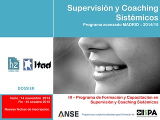 Supervisión y Coaching
Sistémicos
Programa avanzado MADRID – 2014/15
III – Programa de Formación y Capacitación en
Supervisión y Coaching Sistémicos
Programa que cumple los estándares para la formación de:
CONSULTORIA
DOSSIER
Inicio : 14 noviembre 2014
Fin : 10 octubre 2015
Nuevas fechas de inscripción.
 