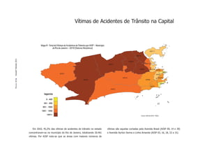 Vítimas de Acidentes de Trânsito na Capital



                                 Mapa 8 - Total de Vítimas de Acidentes de Trânsito por AISP – Município
                                             do Rio de Janeiro – 2010 (Valores Absolutos)
                                                                                                                                                                  AISP 17

                                                                                                                                           AISP 16
Dossiê Trânsito 2011




                                                                                                                                  AISP09
                                                                                                            AISP14                                         AISP 22


                                                                                                                                                AISP03             AISP 04 AISP05
                                                                                                                                                                                         AISP13
                                                      AISP27                                                                                                                 AISP01

                                                                                                                         AISP18                                                  AISP02
                                                                                AISP39                                                                      AISP06
PÁGINA 42




                                                                                                                                                                                     AISP19
                                                                                                                                                                   AISP23
                                                                                                              AISP31


                                    legenda

                                      0 - 400
                                    401 - 650
                                   651 - 1000
                                  1001 - 1450
                                       1451+                                                                                                         Fontes: ASPLAN, DGTIT - PCERJ




                          Em 2010, 45,2% das vítimas de acidentes de trânsito no estado                    vítimas são aquelas cortadas pela Avenida Brasil (AISP 09, 14 e 39)
                       concentraram-se no município do Rio de Janeiro, totalizando 20.461                  e Avenida Ayrton Senna e Linha Amarela (AISP 03, 16, 18, 22 e 31).
                       vítimas. Por AISP nota-se que as áreas com maiores números de
 
