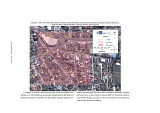 Imagem 3 – CMET com Terceiro Maior Número de Vítimas Fatais e Não Fatais, no Cruzamento da Estrada do Realengo, Avenida de Santa Cruz,
                                                                   Ruas dos Limites e Rua Oliveira Braga - Município do Rio de Janeiro (2010)
Dossiê Trânsito 2011
PÁGINA 52




                          A imagem 3 mostra a terceira área mais crítica de acidentes de                  quatro vias principais que se cruzam (Estrada do Realengo, Avenida
                       trânsito, com 180 incidências envolvendo vítimas fatais e não fatais no            de Santa Cruz, na Zona Oeste e área da AISP 14, Ruas dos Limites e
                       período de janeiro a dezembro de 2010. Nesta imagem pode-se ver                    Rua Oliveira Braga), que são as vias com provável concentração da
                                                                                                          maioria das ocorrências citadas.
 