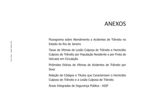 ANEXOS

                       Fluxograma sobre Atendimento a Acidentes de Trânsito no
Dossiê Trânsito 2011




                       Estado do Rio de Janeiro

                       Taxas de Vítimas de Lesão Culposa de Trânsito e Homicídio
                       Culposo de Trânsito por População Residente e por Frota de
PÁGINA 56




                       Veículos em Circulação

                       Pirâmides Etárias de Vítimas de Acidentes de Trânsito por
                       Sexo

                       Relação de Códigos e Títulos que Caracterizam o Homicídio
                       Culposo de Trânsito e a Lesão Culposa de Trânsito

                       Áreas Integradas de Segurança Pública - AISP
 