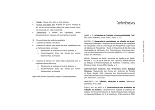 •    Colisão: choque entre dois ou mais veículos.
•    Choque com objeto ﬁxo: Acidente em que há impacto de
                                                                                                             Referências
     um veículo contra qualquer objeto ﬁxo (poste, árvore, muro,
     veículo parado em estacionamento).
•    Tombamento:       o   mesmo       que   capotagem,    porém
     permanecendo em repouso sob uma das faces laterais.           ALVES, V. R. Acidentes de Trânsito e Responsabilidade Civil.
                                                                   São Paulo: Bookseller, 1ª ed, Tomo I. 2002. p. 177.
3)   Circunstâncias dos acidentes avaliados:
                                                                   BASTOS, J.T. Geograﬁa da mortalidade no trânsito no Brasil.




                                                                                                                                         Dossiê Trânsito 2011
•    Acidente de trânsito com vítima                               Dissertação (Mestrado – Programa de Pós-Graduação em Engenharia
•    Acidente de trânsito com vítima não-fatal, trabalhando com    de Transportes e Área de Concentração em Planejamento e Operações
     as hipóteses abaixo elencadas:                                de Sistemas de Transportes) – Escola de Engenharia de São Carlos da
       1.   Atendimento de policiais no local do acidente; e       Universidade de São Paulo, 2011. Disponível em: http://www.teses.
       2.   Encaminhamento direto das vítimas por outrem           usp.br/teses/disponiveis/18/18144/tde-14032011-112111/es.php.
                                                                   Acesso em: 04/04/2011.
            (testemunhas) ao hospital.




                                                                                                                                         PÁGINA 59
                                                                   BRASIL. Ministério da Saúde. Secretaria de Vigilância em Saúde.
•    Acidente de trânsito com vítima fatal, trabalhando com as     Portaria n. 737, de 16 de maio de 2001. Aprova a Política Nacional
     hipóteses abaixo elencadas:                                   de Redução da Morbimortalidade por Acidentes e Violências. Diário
                                                                   Oﬁcial da União, 18 maio 2001. Brasília, p. 3.
       1.   Atendimento de policiais no local do acidente; e
       2.   Encaminhamento direto das vítimas por outrem           CONFEDERAÇÃO NACIONAL DOS MUNICÍPIOS (CNM). Estudos
            (testemunhas) ao hospital.                             Técnicos: Mapeamento das Mortes por Acidentes de Trânsito
                                                                   no Brasil. Brasília: 2009. Disponível em: http://portal.cnm.org.br/
                                                                   sites/9000/9070/Estudos/Transito/EstudoTransito-versaoconcurso.
Após estes breves comentários, segue o ﬂuxograma abaixo.
                                                                   pdf. Acesso em: 23/02/2011.

                                                                   HONORATO, C.M. Trânsito, infrações e crimes. Millennium:
                                                                   Campinas, 1ª ed. 2000.

                                                                   SOUZA, M.R. de; NETO, E.R. Caracterização dos Acidentes de
                                                                   Trânsito em Goiânia: a Experiência do Hospital de Urgências de
                                                                   Goiânia. XVI Encontro Nacional de Estudos Populacionais, realizado
                                                                   em Caxambu,MG,Brasil, de 29 de setembro a 03 de outubro de 2008.
 