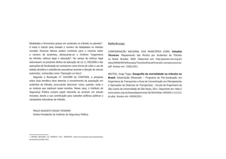 fatalidades e ferimentos graves em acidentes no trânsito no planeta” .           1
                                                                                      Referências:
A meta é reduzir pela metade o número de fatalidades no trânsito
mundial. Diversos fatores podem contribuir para o controle sobre                      CONFEDERAÇÃO NACIONAL DOS MUNICÍPIOS (CNM). Estudos
o número de acidentes, destacando-se o trinômio “engenharia                           Técnicos: Mapeamento das Mortes por Acidentes de Trânsito
de trânsito, esforço legal e educação”. No campo do esforço legal                     no Brasil. Brasília: 2009. Disponível em: http://portal.cnm.org.br/
sobressaem os possíveis efeitos da aplicação da Lei 11.705/2008 e das                 sites/9000/9070/Estudos/Transito/EstudoTransito-versaoconcurso.
operações de ﬁscalização de condutores como forma de coibir o uso de                  pdf. Acesso em: 23/02/2011.
bebida alcoólica e substâncias psicoativas durante a direção de veículo
automotor, conhecidas como “Operação Lei Seca”.                                       BASTOS, Jorge Tiago. Geograﬁa da mortalidade no trânsito no
    Segundo a Resolução nº 314/2009 do CONTRAN, a pesquisa                            Brasil. Dissertação (Mestrado – Programa de Pós-Graduação em
sobre essa temática deve detectar o envolvimento da população em                      Engenharia de Transportes e Área de Concentração em Planejamento
acidentes de trânsito, procurando descrever como, quando, onde e                      e Operações de Sistemas de Transportes) – Escola de Engenharia de
os motivos que explicam esses eventos. Nesse caso, o Instituto de                     São Carlos da Universidade de São Paulo, 2011. Disponível em: http://
Segurança Pública cumpre papel relevante ao produzir um estudo                        www.teses.usp.br/teses/disponiveis/18/18144/tde-14032011-112111/
inovador, dando a sua contribuição para subsidiar políticas públicas e                es.php. Acesso em: 04/04/2011.
campanhas educativas de trânsito.



    PAULO AUGUSTO SOUZA TEIXEIRA
    Diretor-Presidente do Instituto de Segurança Pública




1 SEMANA NACIONAL DO TRÂNSITO 2011, DENATRAN: http://www.denatran.gov.br/campanhas/
semana/2011/snt2011.htm.
 