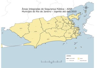 Áreas Integradas de Segurança Pública - AISP
                                Município do Rio de Janeiro - vigente até dez/2010

                                                                                                                                                                                                         AISP1737ª DP
                                                                                                                       39ª DP
                                                                                                                                                          38ª DP

                                                                                                  31ª DP                                                          AISP16
                                                                                                                              40ª DP            27ª DP                       22ª DP


                                                                                                                                AISP09
                                                                 34ª DP
                                                                              AISP14                                30ª DP
                                                                                                                                          29ª DP                                           AISP22
                                                                                                                                                                    44ª DP
                                                                                         33ª DP                                                                                                 21ª DP
Dossiê Trânsito 2011




                                                    35ª DP                                                                                               24ª DP
                                                                                                                                                                   AISP03                                AISP04
                                                                                                                                      28ª DP
                                                                                                                                                                        23ª DP                               17ª DP       4ª DP
                                                                                                                                                                                       25ª DP                                 AISP05
                                                                                                                                                                                                                                  1ª DP
                       AISP27                                                                                                                                 26ª DP
                                                                                                                                                                                                                                           5ª DP
                                                                                                                                                                                                                                         AISP13
                                                                                                                                                                                                            18ª DP
                       36ª DP                                                                                                41ª DP




                                                                                                                                                                                                                                                                       Anexos
                                                                                                                                                                                                                      6ª DP
                                                                                                                                                                                      20ª DP
                                                                                                       AISP18                                                                                                         AISP01
                                                  AISP39                                                                                                                                                                 7ª DP      9ª DP
                                                                                                           32ª DP
                                                                                                                                                                                      AISP06                              AISP02
                                                                                                                                                                                                                                       10ª DP
                                                                                                                                                                                      19ª DP
PÁGINA 78




                                                                                                                                                                                                                                                                       PÁGINA 78
                                                                                                                                                                                                                                      12ª DP
                                                                                                                                                                                                                                  AISP19

                                                                                                                                                                                                   15ª DP                     13ª DP
                                                                                                                                                                                                   AISP23 14ª DP
                                                                                16ª DP
                                         43ª DP
                                                                              AISP31




                                                                                                                                                                         LEGENDA

                                                                                                                                                                                               Limite de AISP                                      Capital

                                                                                                                                                                                               Limite de DP                                        Outros Municípios
                                                             0            4         8             12                16                         20
                                                                                         Km
 