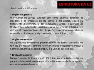 ESTRUTURA DA UE
Sendo assim, a UE possui:

* Órgãos de garantia
O Provedor de Justiça Europeu tem como objetivo defender os
cidadãos e as empresas da UE contra a má gestão, abuso ou
tratamento discriminatório das instituições, órgãos e agências da
União e das autoridades nacionais, caso entrem em infração, em
detrimento dos cidadãos e das obrigações das empresas ou abrir os
respectivos direitos ao abrigo do direito comunitário.
* Órgãos consultivos
Os organismos consultivos podem intervir de forma consultiva na
tomada de decisões, embora não tenham poder legislativo. Possui o
Comité Económico e Social Europeu e o Comité das Regiões.
* Órgãos financeiros
Banco Europeu de Investimento (BEI) tem como missão contribuir
para um desenvolvimento regional equilibrado através da integração
económica e coesão social.

 