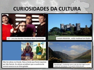 CURIOSIDADES DA CULTURA

U2 – uma das Bandas Irlandesas Mais Conhecidas

Não há cobras na Irlanda. Reza a lenda que foram expulsas
por São Patrick. Os céticos acreditam que a ausência do
animal associa-se ao clima gelado.

LEGENDA 2

Castelo Malahide , estilo medieval em Dublin

Glendalough
como o vale dos
Lagos
LEGENDA 4 – Conhecidouma parte místicadoispaís. ou pela
cidade das sete igrejas. É
do

 