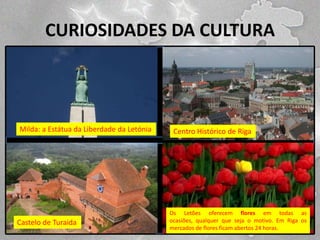 CURIOSIDADES DA CULTURA

Milda: a Estátua da Liberdade da Letónia

Castelo de Turaida

Centro Histórico de Riga

Os Letões oferecem flores em todas as
ocasiões, qualquer que seja o motivo. Em Riga os
mercados de flores ficam abertos 24 horas.

 