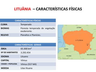 LITUÂNIA – CARACTERÍSTICAS FÍSICAS
CARACTERÍSTICAS FÍSICAS
CLIMA

Temperado

BIOMAS

Floresta temperada de vegetação
exuberante.

RELEVO

Planaltos e Planícies.

CARACTERÍSTICAS GERAIS
ÁREA

65.300 km²

Nº DE HABITANTES

3.292.454

IDIOMA

Lituano

CAPITAL

Vilnius

CIDADE + POPULOSA

Vilnius (557 Mil)

MOEDA

Litas lituana

SUBSTITUA ESTE RETÂNGULO PELO
MAPA POLÍTICO DO IBGE

 