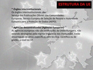ESTRUTURA DA UE
* Órgãos interinstitucionais
Os órgãos interinstitucionais são:
Serviço das Publicações Oficiais das Comunidades
Europeias, Serviço Europeu de Seleção de Pessoal e Autoridade
Europeia para a Proteção de Dados (AEPD).
* Agências descentralizadas (Agências Europeias)
As agências europeias não são instituições da União Europeia, não
estando abrangidas pelo regime linguístico das instituições. Estão
encarregues de áreas específicas com técnica, científica ou de
gestão, a nível da UE.

 