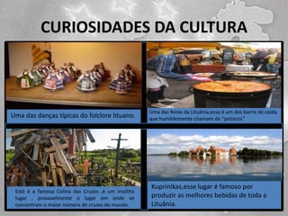 CURIOSIDADES DA CULTURA

Uma das danças típicas do folclore lituano.

Está é a famosa Colina das Cruzes ,é um insólito
lugar , provavelmente o lugar em onde se
concentram o maior número de cruzes do mundo.

Uma das feiras da Lituânia,essa é um dos barris de coida
que humildemente chamam de “petiscos”

Kuprinikas,esse lugar é famoso por
produzir as melhores bebidas de toda a
Lituânia.

 