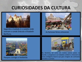 CURIOSIDADES DA CULTURA

Segundo a tradição é o castelo onde
viveram o conde Drácula e Elizabeth
Barthory.

Parques cismigiu e herãstrãu

As famosas feiras artesanais

Na Roménia, tal como em muitos outros países no
mundo, o progresso e as tradições colidem e misturam-se
numa amálgama bizarra que gera imagens de contrastes
caricatos e surreais.

 
