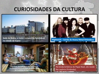 CURIOSIDADES DA CULTURA

Sede da Nokia, a maior companhia finlandesa,
na cidade de Espoo.

A sauna é praticamente uma instituição
finlandesa. Existem cerca de 3 milhões de
saunas para uma população de pouco mais
de 5 milhões de habitantes.

Nightwish – banda de Heavy Metal finlandesa

Na lenda britânica do Papai Noel, ele reside
Na Lapônia (Finlândia).

 