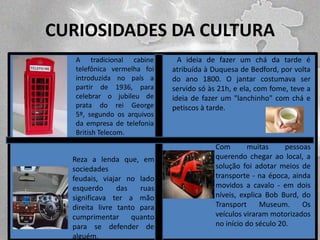 CURIOSIDADES DA CULTURA

LEGENDA 1

LEGENDA 3

A tradicional cabine
telefônica vermelha foi
introduzida no país a
partir de 1936, para
celebrar o jubileu de
prata do rei George
5º, segundo os arquivos
da empresa de telefonia
British Telecom.

Reza a lenda que, em
sociedades
feudais, viajar no lado
esquerdo
das
ruas
significava ter a mão
direita livre tanto para
cumprimentar
quanto
para se defender de
alguém.

A ideia de fazer um chá da tarde é
atribuída à Duquesa de Bedford, por volta
do ano 1800. O jantar costumava ser
servido só às 21h, e ela, com fome, teve a
ideia de fazer um "lanchinho" com chá e
petiscos à tarde.

Com
muitas
pessoas
querendo chegar ao local, a
solução foi adotar meios de
transporte - na época, ainda
movidos a cavalo - em dois
níveis, explica Bob Burd, do
Transport
Museum.
Os
veículos viraram motorizados
no início do século 20.

 