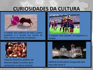 CURIOSIDADES DA CULTURA

A tradição mais polêmica de toda a cultura
espanhola é a Tourada (ou Corrida de
Toros, como é conhecida na Espanha).

O esporte mais popular na Espanha é o
futebol

Festa Da Tomatina: públicos de
diversas idades se juntam para
comemorar a cultura nacional

Catedral da Almudena inaugurada pelo
Papa João Paulo II.

 