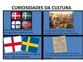 CURIOSIDADES DA CULTURA

Países como Finlândia, Dinamarca e
Noruega já fizeram parte da Suécia.

A última guerra em que a Suécia se
envolveu foi em 1814 contra a Noruega.

A maior parte dos suecos fala uma segunda
língua – inglês, principalmente.

O jornal mais antigo do mundo é o sueco Post
och Inrikes Tidningar, publicado pela primeira vez
em 1645.

 