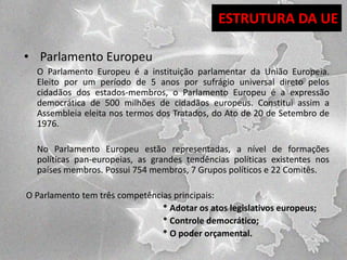 ESTRUTURA DA UE
• Parlamento Europeu
O Parlamento Europeu é a instituição parlamentar da União Europeia.
Eleito por um período de 5 anos por sufrágio universal direto pelos
cidadãos dos estados-membros, o Parlamento Europeu é a expressão
democrática de 500 milhões de cidadãos europeus. Constitui assim a
Assembleia eleita nos termos dos Tratados, do Ato de 20 de Setembro de
1976.
No Parlamento Europeu estão representadas, a nível de formações
políticas pan-europeias, as grandes tendências políticas existentes nos
países membros. Possui 754 membros, 7 Grupos políticos e 22 Comitês.
O Parlamento tem três competências principais:
* Adotar os atos legislativos europeus;
* Controle democrático;
* O poder orçamental.

 
