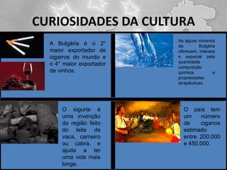 CURIOSIDADES DA CULTURA
A Bulgária é o 2°
maior exportador de
cigarros do mundo e
o 4° maior exportador
de vinhos.

O iogurte é
uma invenção
da região feito
do leite de
vaca, carneiro
ou cabra, e
ajuda a ter
uma vida mais
longa.

As águas minerais
da
Bulgária
oferecem, interess
e especial pela
quantidade
composição
química
e
propriedades
terapêuticas.

O país tem
um
número
de
ciganos
estimado
entre 200.000
e 450.000.

 
